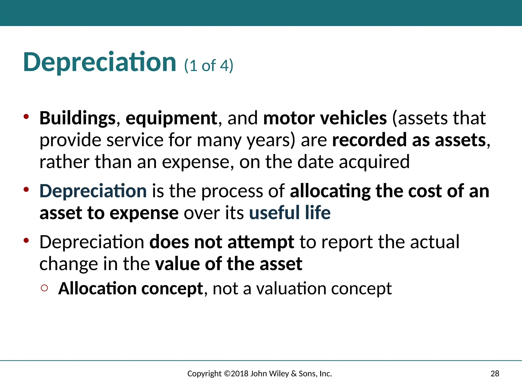 28
Copyright ©2018 John Wiley & Sons, Inc.
Depreciation (1 of 4)
• Buildings, equipment, and motor vehicles (assets that
provide service for many years) are recorded as assets,
rather than an expense, on the date acquired
• Depreciation is the process of allocating the cost of an
asset to expense over its useful life
• Depreciation does not attempt to report the actual
change in the value of the asset
o Allocation concept, not a valuation concept
 