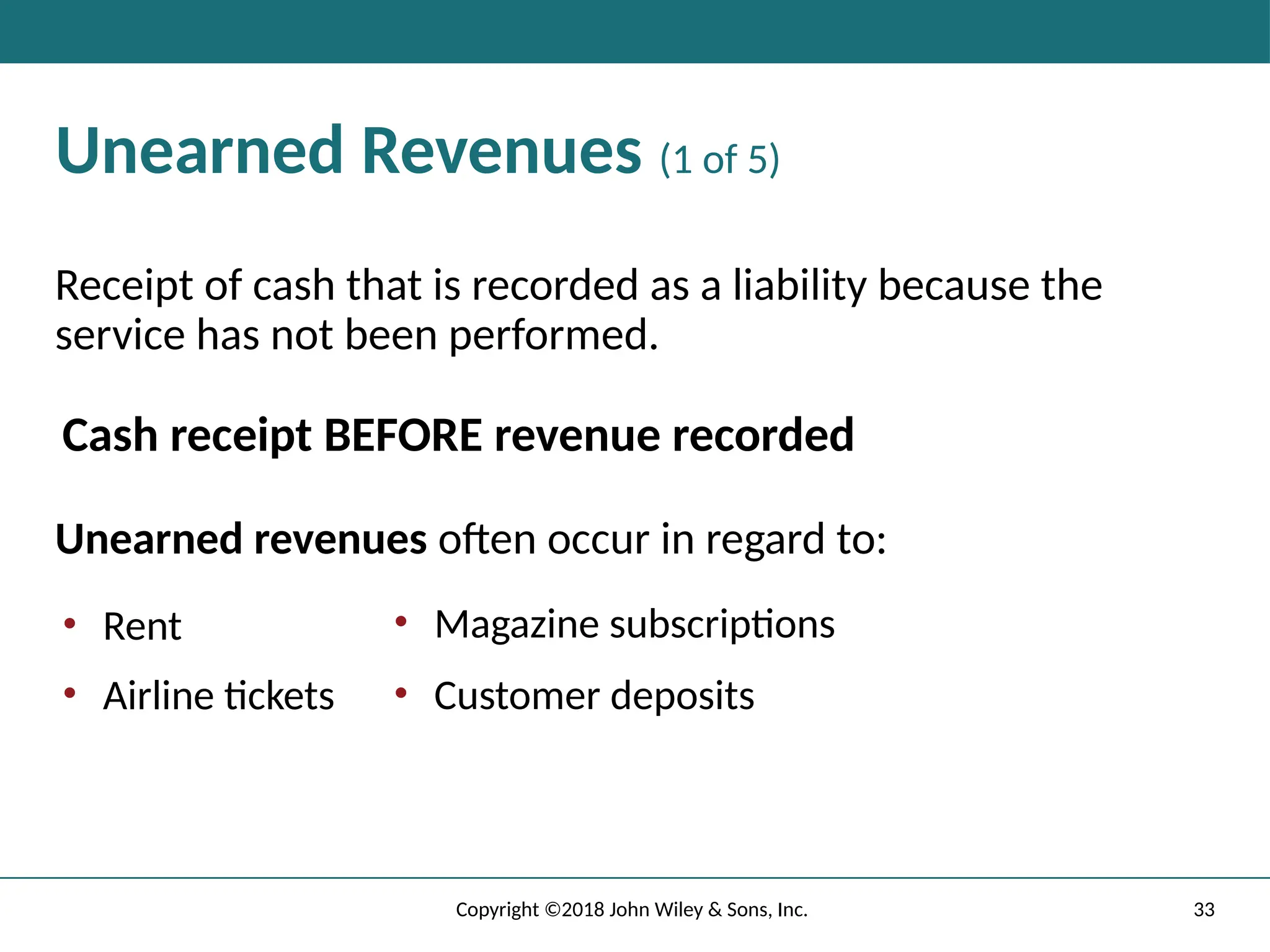 33
Copyright ©2018 John Wiley & Sons, Inc.
Unearned Revenues (1 of 5)
Receipt of cash that is recorded as a liability because the
service has not been performed.
Cash receipt BEFORE revenue recorded
Unearned revenues often occur in regard to:
• Rent
• Airline tickets
• Magazine subscriptions
• Customer deposits
 
