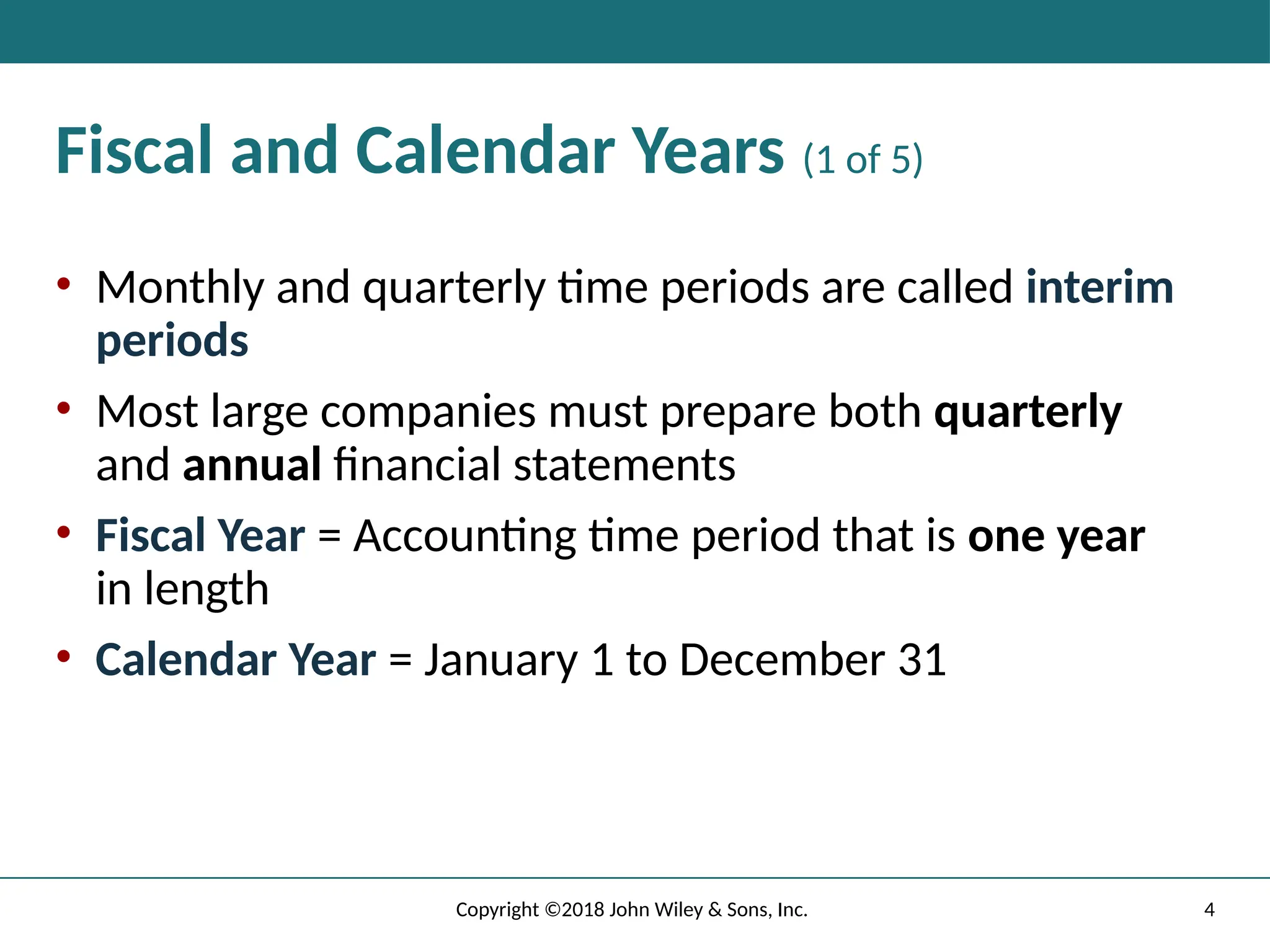 Fiscal and Calendar Years (1 of 5)
• Monthly and quarterly time periods are called interim
periods
• Most large companies must prepare both quarterly
and annual financial statements
• Fiscal Year = Accounting time period that is one year
in length
• Calendar Year = January 1 to December 31
4
Copyright ©2018 John Wiley & Sons, Inc.
 
