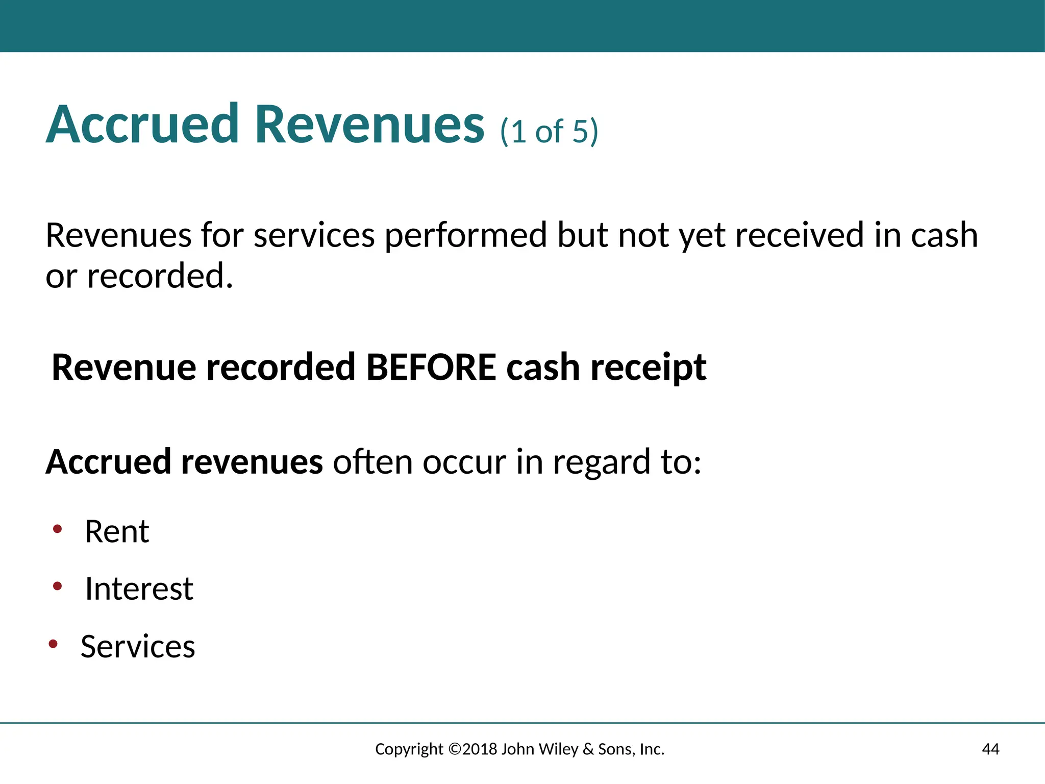44
Copyright ©2018 John Wiley & Sons, Inc.
Accrued Revenues (1 of 5)
Revenues for services performed but not yet received in cash
or recorded.
Revenue recorded BEFORE cash receipt
Accrued revenues often occur in regard to:
• Rent
• Interest
• Services
 