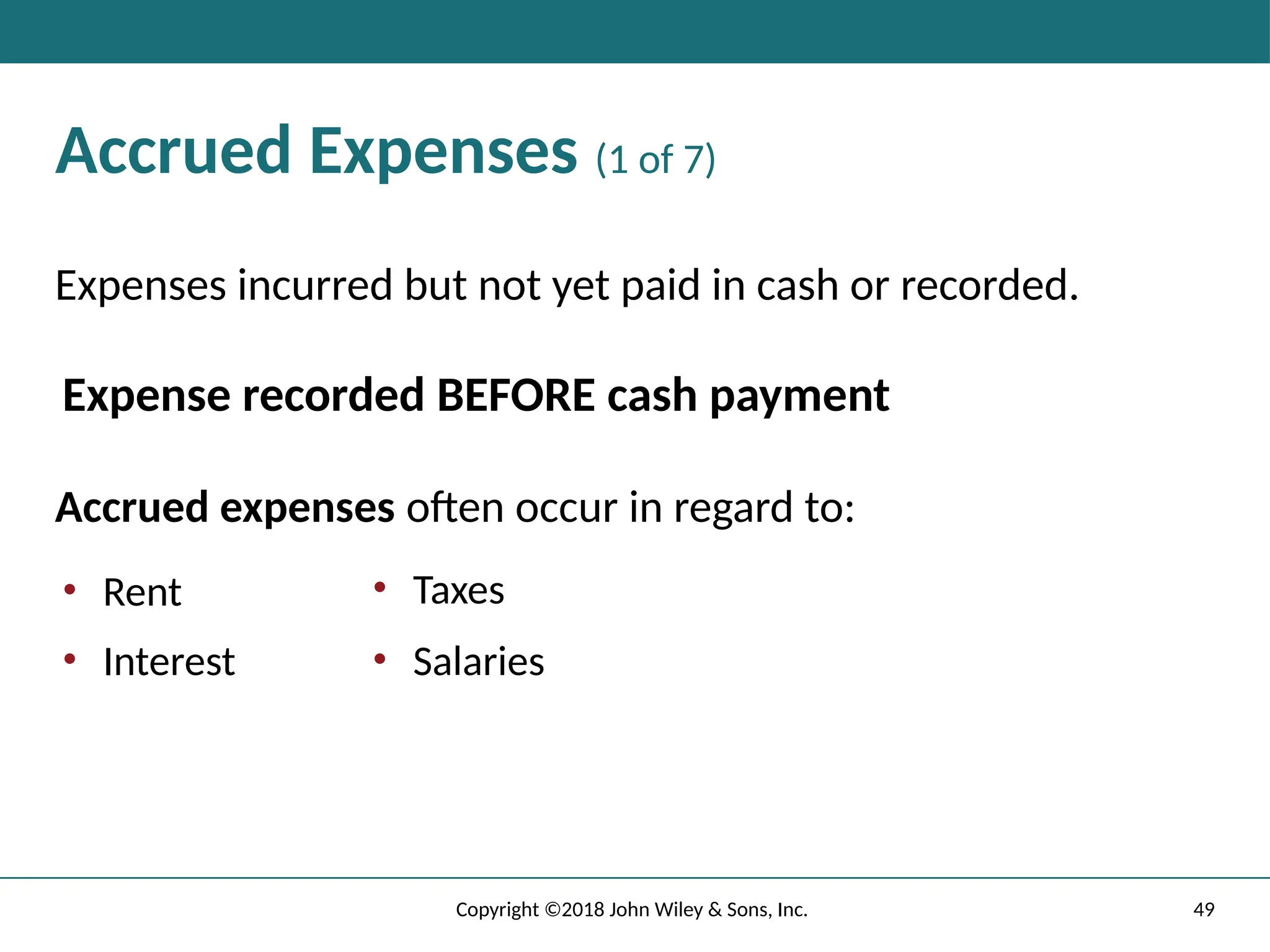 49
Copyright ©2018 John Wiley & Sons, Inc.
Accrued Expenses (1 of 7)
Expenses incurred but not yet paid in cash or recorded.
Expense recorded BEFORE cash payment
Accrued expenses often occur in regard to:
• Rent
• Interest
• Taxes
• Salaries
 