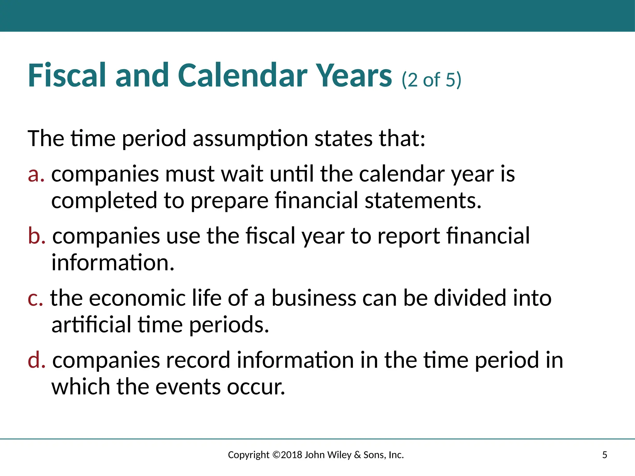 5
Copyright ©2018 John Wiley & Sons, Inc.
Fiscal and Calendar Years (2 of 5)
The time period assumption states that:
a. companies must wait until the calendar year is
completed to prepare ﬁnancial statements.
b. companies use the ﬁscal year to report ﬁnancial
information.
c. the economic life of a business can be divided into
artiﬁcial time periods.
d. companies record information in the time period in
which the events occur.
 