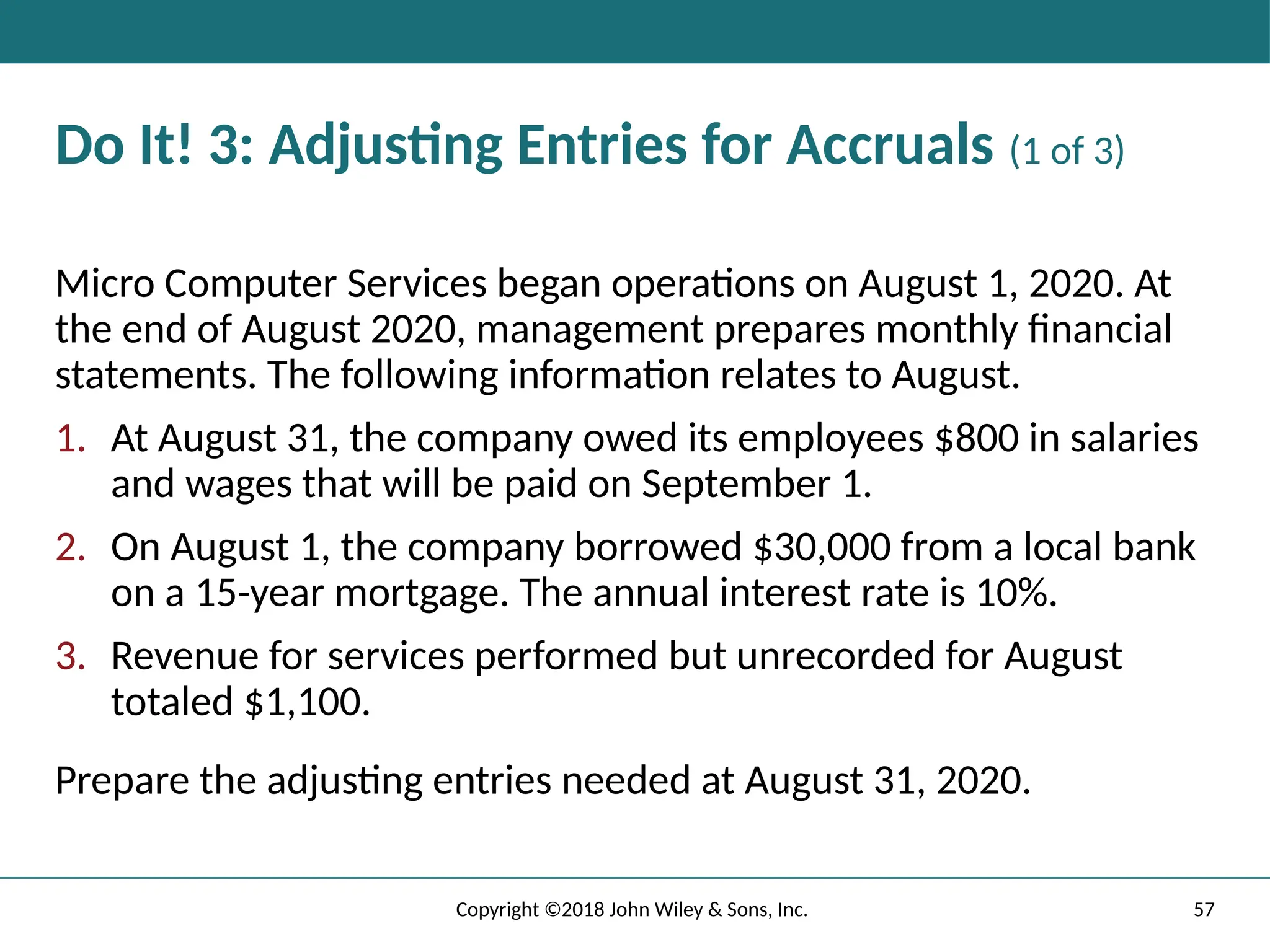 57
Copyright ©2018 John Wiley & Sons, Inc.
Do It! 3: Adjusting Entries for Accruals (1 of 3)
Micro Computer Services began operations on August 1, 2020. At
the end of August 2020, management prepares monthly financial
statements. The following information relates to August.
1. At August 31, the company owed its employees $800 in salaries
and wages that will be paid on September 1.
2. On August 1, the company borrowed $30,000 from a local bank
on a 15-year mortgage. The annual interest rate is 10%.
3. Revenue for services performed but unrecorded for August
totaled $1,100.
Prepare the adjusting entries needed at August 31, 2020.
 