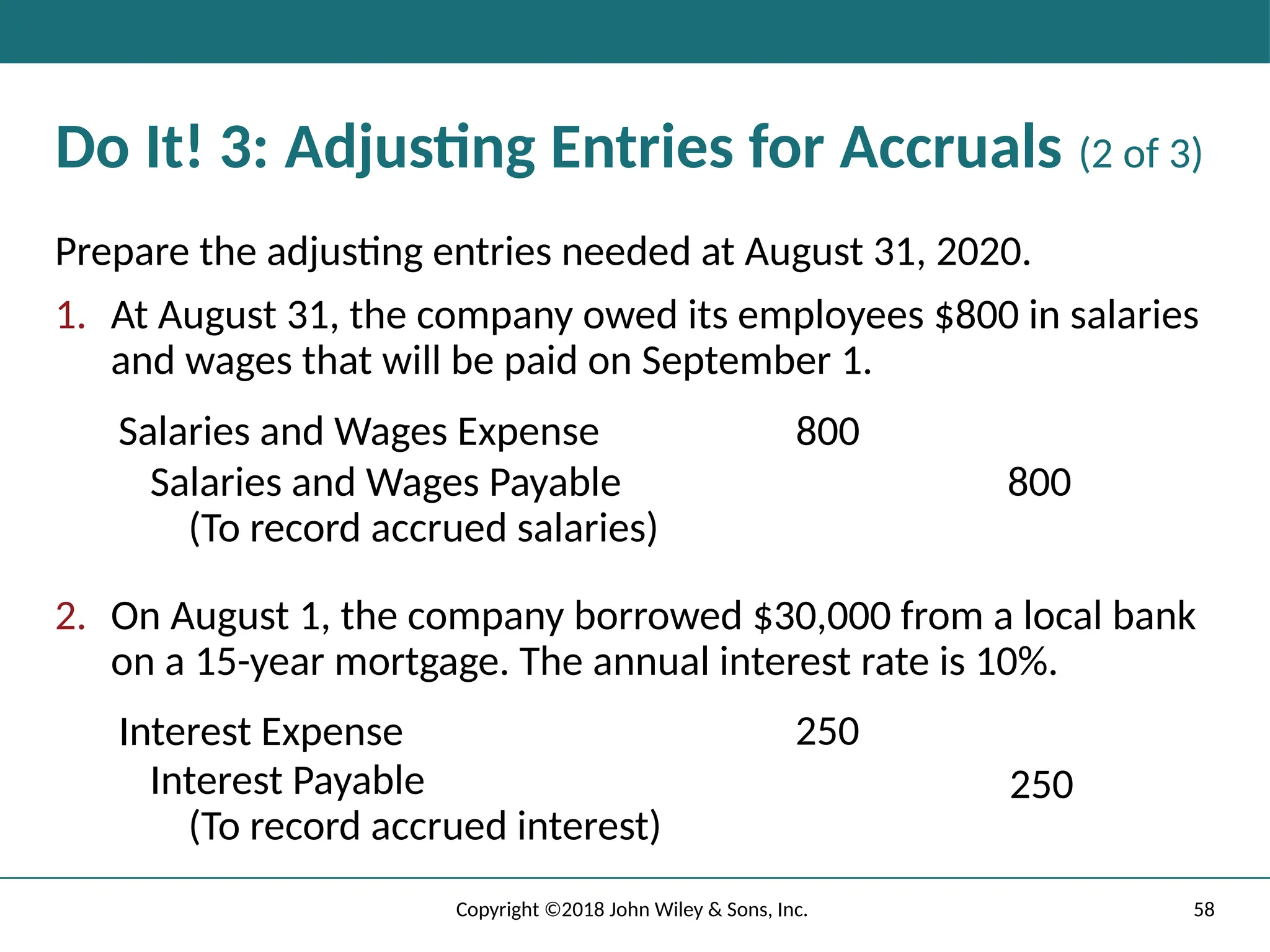 58
Copyright ©2018 John Wiley & Sons, Inc.
Do It! 3: Adjusting Entries for Accruals (2 of 3)
Prepare the adjusting entries needed at August 31, 2020.
1. At August 31, the company owed its employees $800 in salaries
and wages that will be paid on September 1.
Salaries and Wages Expense 800
Salaries and Wages Payable
(To record accrued salaries)
800
2. On August 1, the company borrowed $30,000 from a local bank
on a 15-year mortgage. The annual interest rate is 10%.
Interest Expense 250
Interest Payable
(To record accrued interest)
250
 