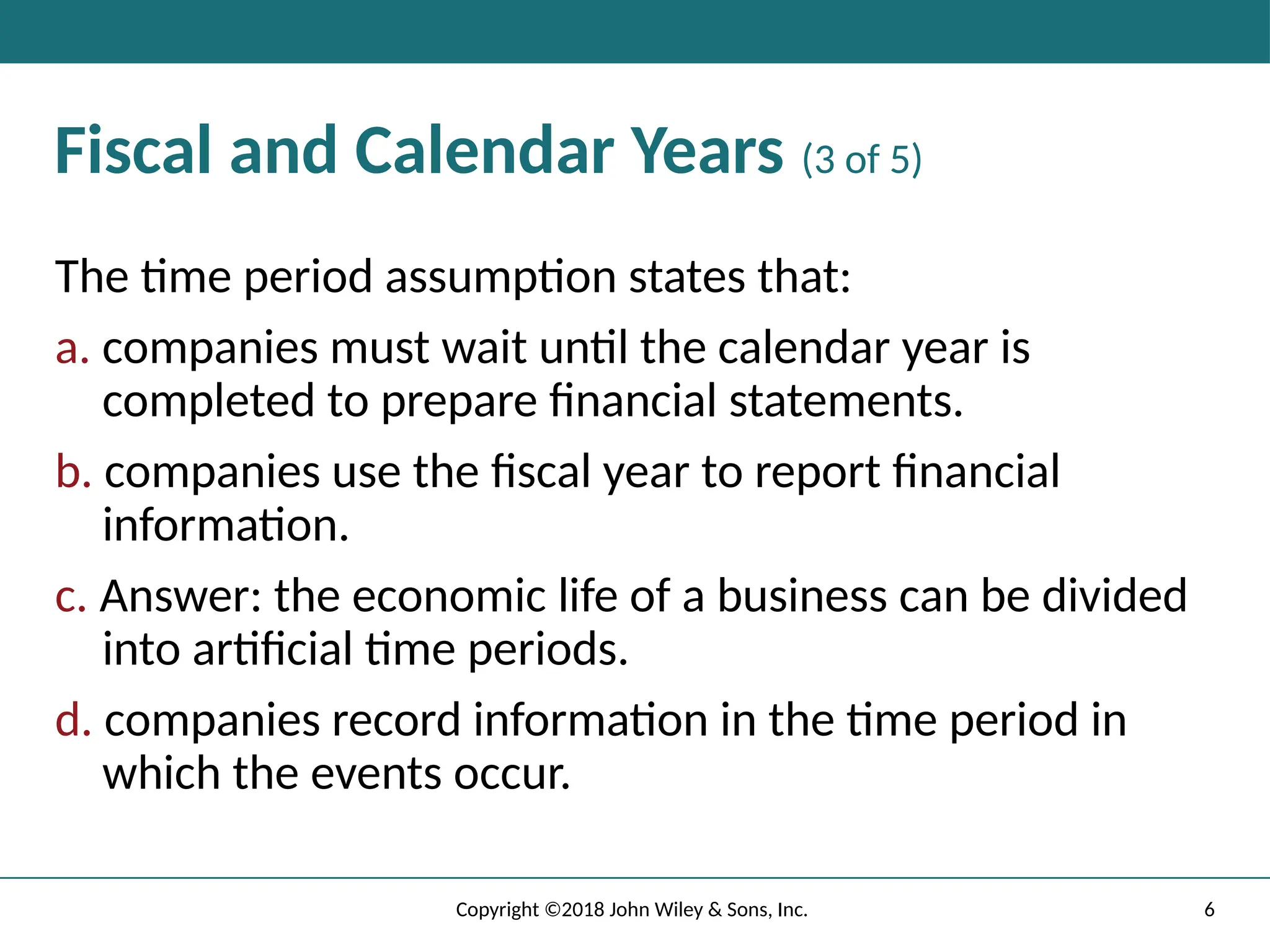 6
Copyright ©2018 John Wiley & Sons, Inc.
Fiscal and Calendar Years (3 of 5)
The time period assumption states that:
a. companies must wait until the calendar year is
completed to prepare ﬁnancial statements.
b. companies use the ﬁscal year to report ﬁnancial
information.
c. Answer: the economic life of a business can be divided
into artiﬁcial time periods.
d. companies record information in the time period in
which the events occur.
 