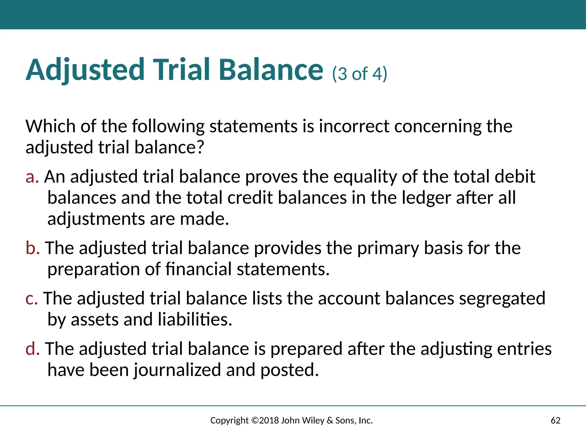 Adjusted Trial Balance (3 of 4)
Which of the following statements is incorrect concerning the
adjusted trial balance?
a. An adjusted trial balance proves the equality of the total debit
balances and the total credit balances in the ledger after all
adjustments are made.
b. The adjusted trial balance provides the primary basis for the
preparation of financial statements.
c. The adjusted trial balance lists the account balances segregated
by assets and liabilities.
d. The adjusted trial balance is prepared after the adjusting entries
have been journalized and posted.
62
Copyright ©2018 John Wiley & Sons, Inc.
 