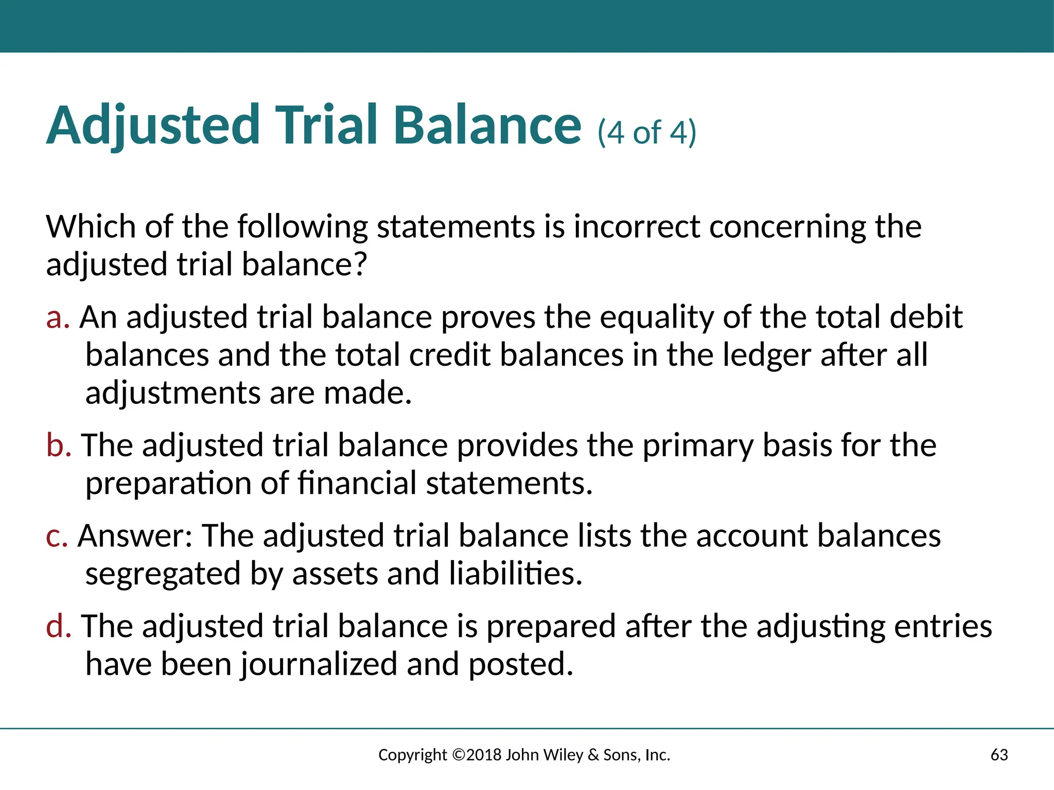 Adjusted Trial Balance (4 of 4)
Which of the following statements is incorrect concerning the
adjusted trial balance?
a. An adjusted trial balance proves the equality of the total debit
balances and the total credit balances in the ledger after all
adjustments are made.
b. The adjusted trial balance provides the primary basis for the
preparation of financial statements.
c. Answer: The adjusted trial balance lists the account balances
segregated by assets and liabilities.
d. The adjusted trial balance is prepared after the adjusting entries
have been journalized and posted.
63
Copyright ©2018 John Wiley & Sons, Inc.
 