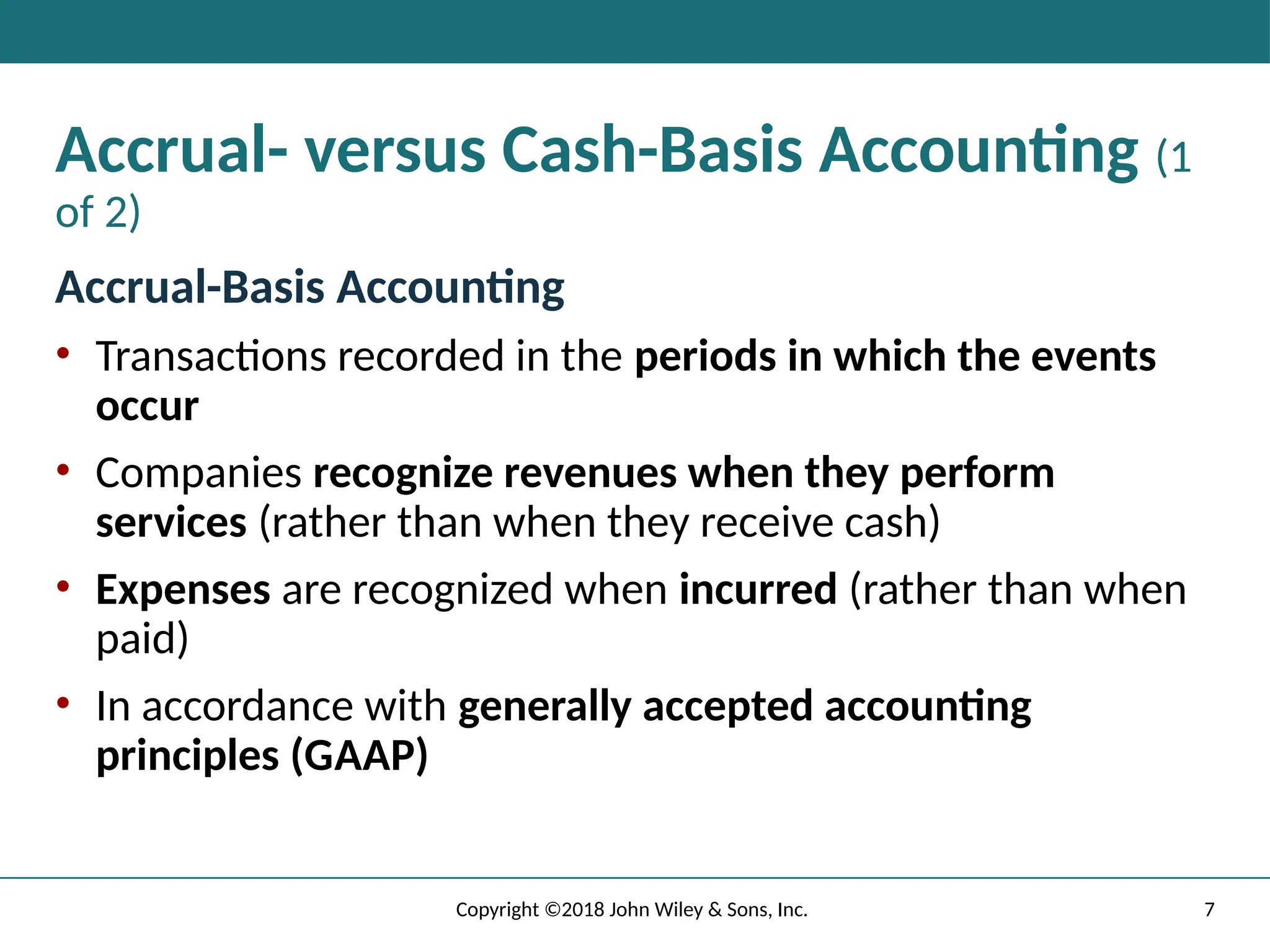 7
Copyright ©2018 John Wiley & Sons, Inc.
Accrual- versus Cash-Basis Accounting (1
of 2)
Accrual-Basis Accounting
• Transactions recorded in the periods in which the events
occur
• Companies recognize revenues when they perform
services (rather than when they receive cash)
• Expenses are recognized when incurred (rather than when
paid)
• In accordance with generally accepted accounting
principles (GAAP)
 