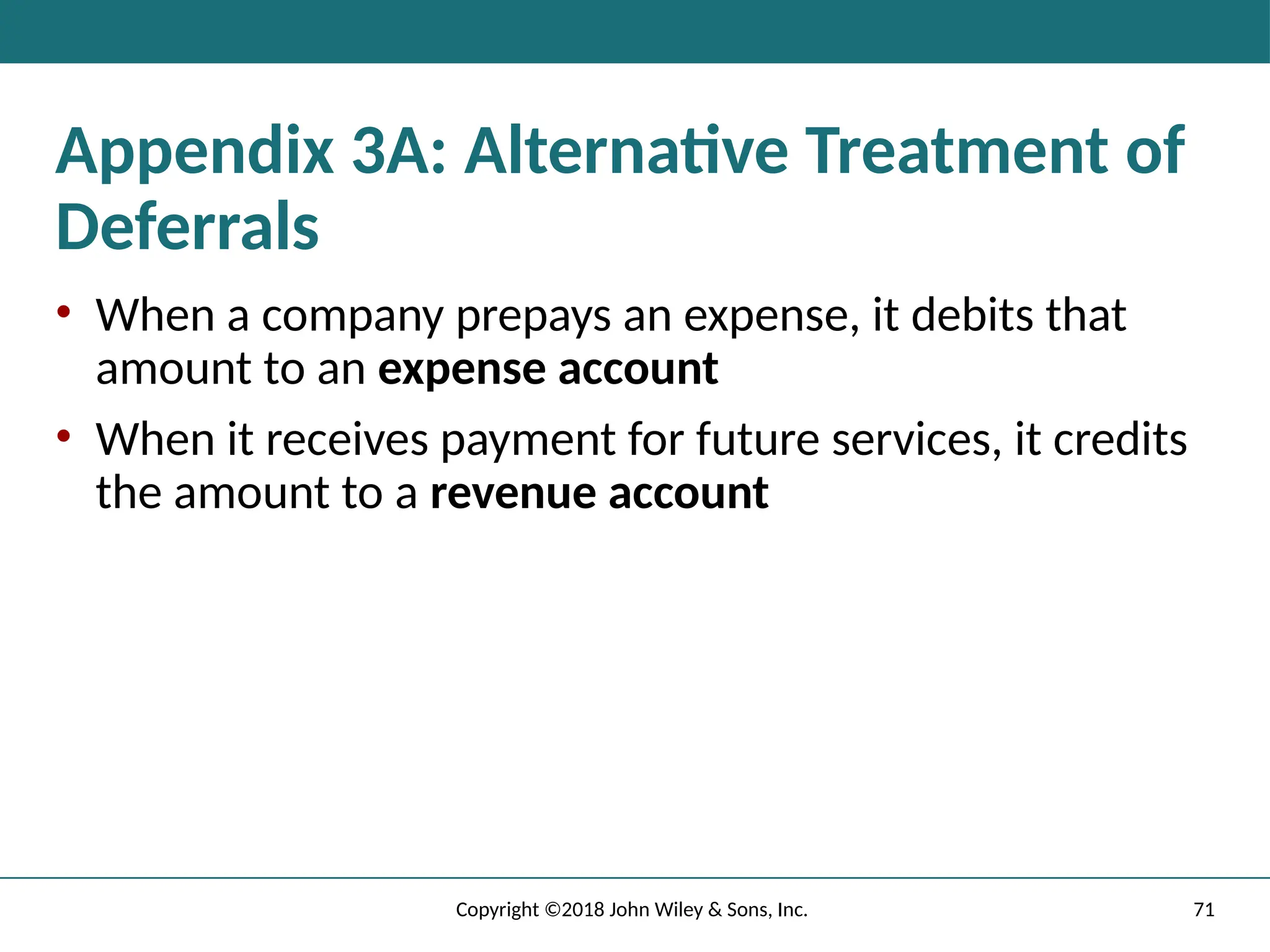 71
Copyright ©2018 John Wiley & Sons, Inc.
Appendix 3A: Alternative Treatment of
Deferrals
• When a company prepays an expense, it debits that
amount to an expense account
• When it receives payment for future services, it credits
the amount to a revenue account
 