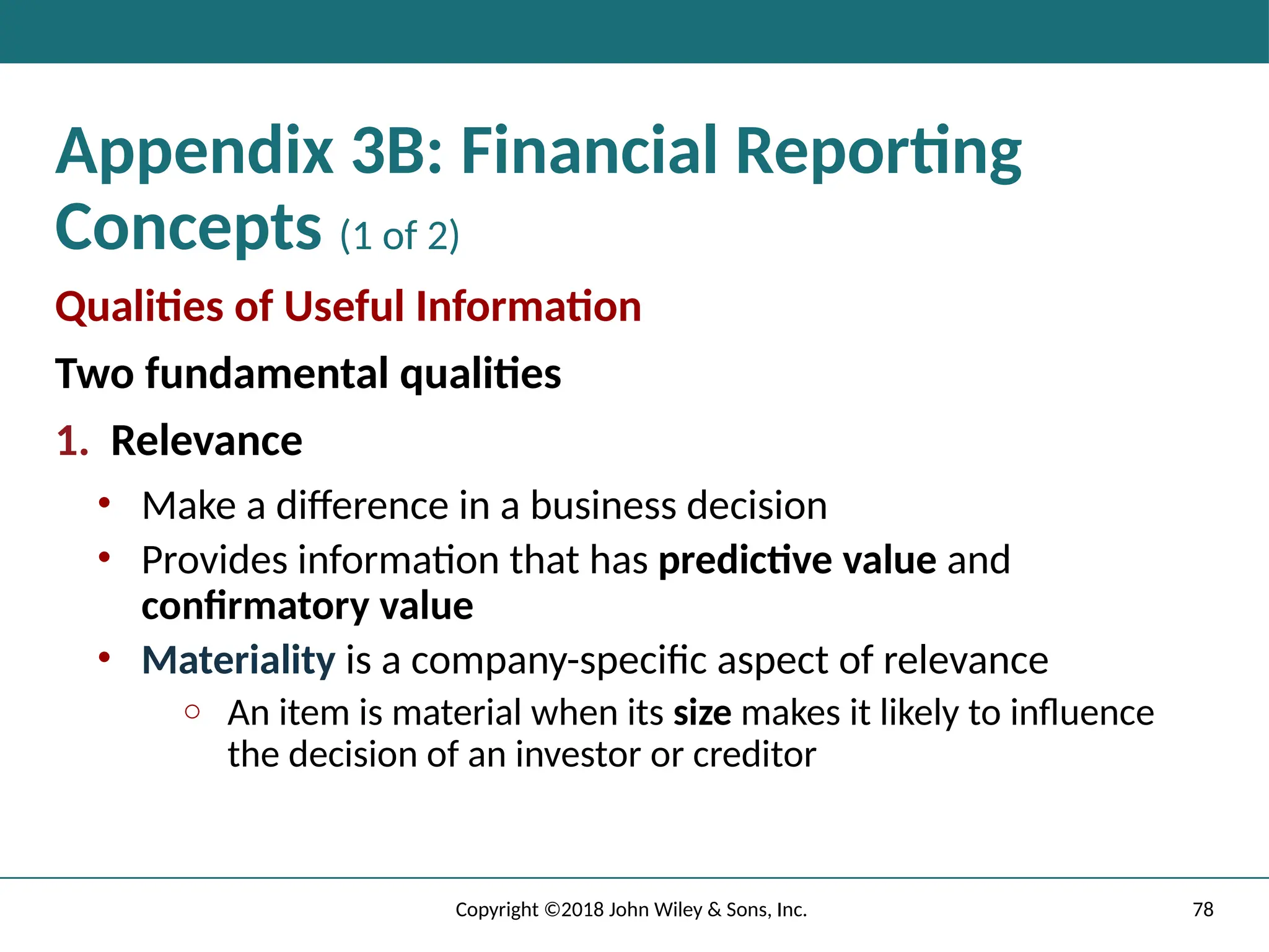 Appendix 3B: Financial Reporting
Concepts (1 of 2)
Qualities of Useful Information
Two fundamental qualities
1. Relevance
• Make a difference in a business decision
• Provides information that has predictive value and
confirmatory value
• Materiality is a company-specific aspect of relevance
o An item is material when its size makes it likely to influence
the decision of an investor or creditor
78
Copyright ©2018 John Wiley & Sons, Inc.
 