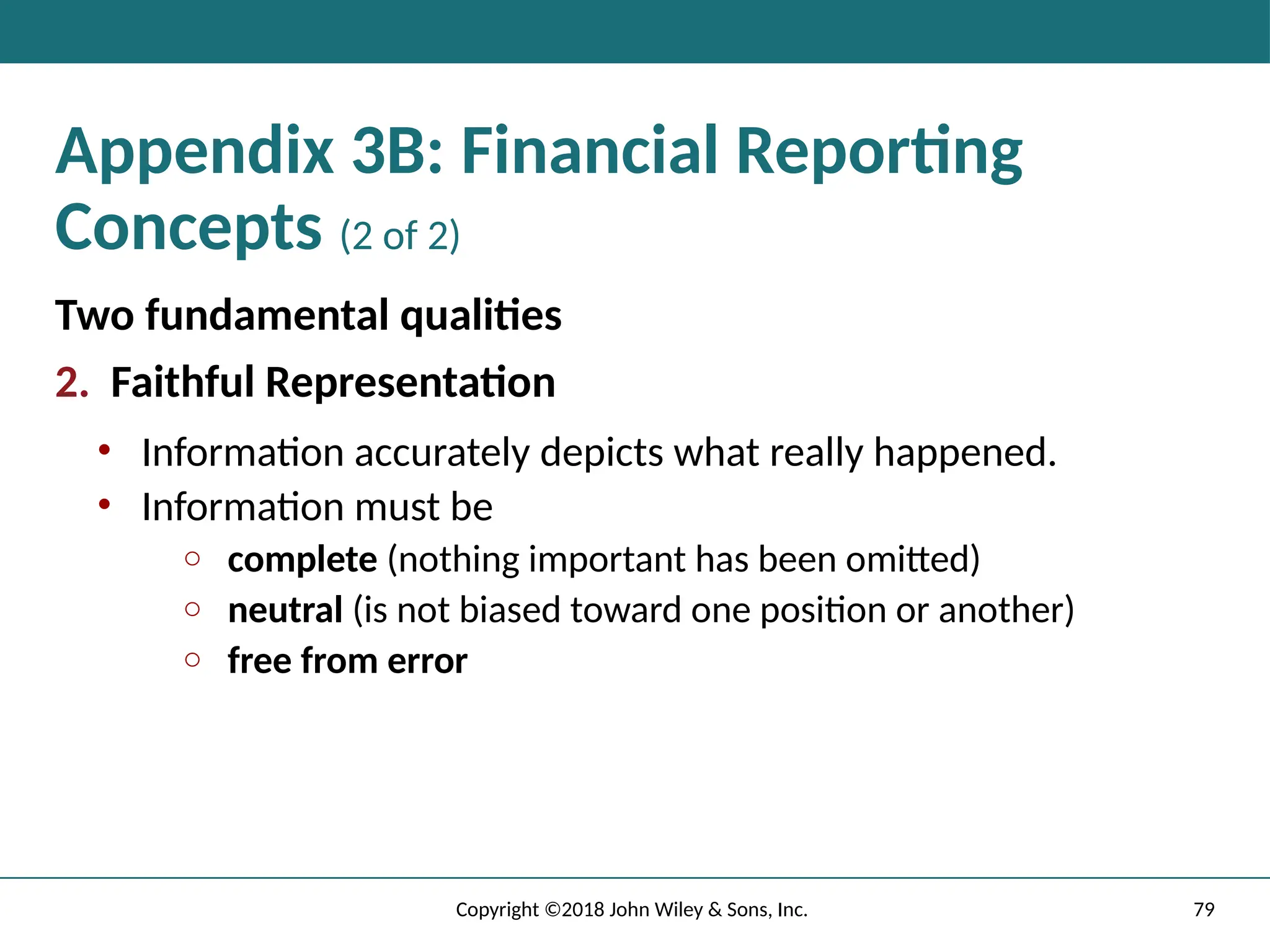 79
Copyright ©2018 John Wiley & Sons, Inc.
Appendix 3B: Financial Reporting
Concepts (2 of 2)
Two fundamental qualities
2. Faithful Representation
• Information accurately depicts what really happened.
• Information must be
o complete (nothing important has been omitted)
o neutral (is not biased toward one position or another)
o free from error
 