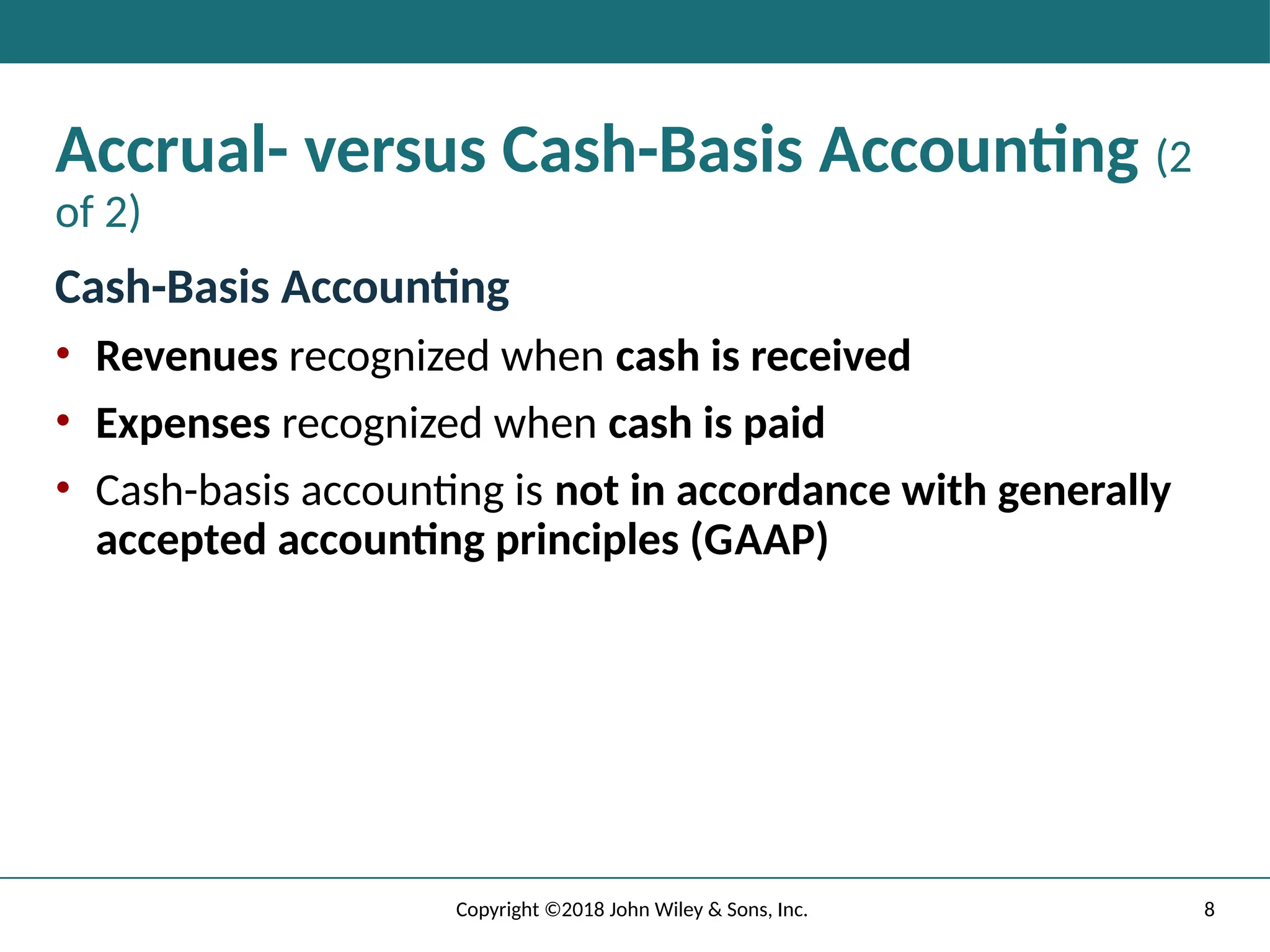 8
Copyright ©2018 John Wiley & Sons, Inc.
Accrual- versus Cash-Basis Accounting (2
of 2)
Cash-Basis Accounting
• Revenues recognized when cash is received
• Expenses recognized when cash is paid
• Cash-basis accounting is not in accordance with generally
accepted accounting principles (GAAP)
 