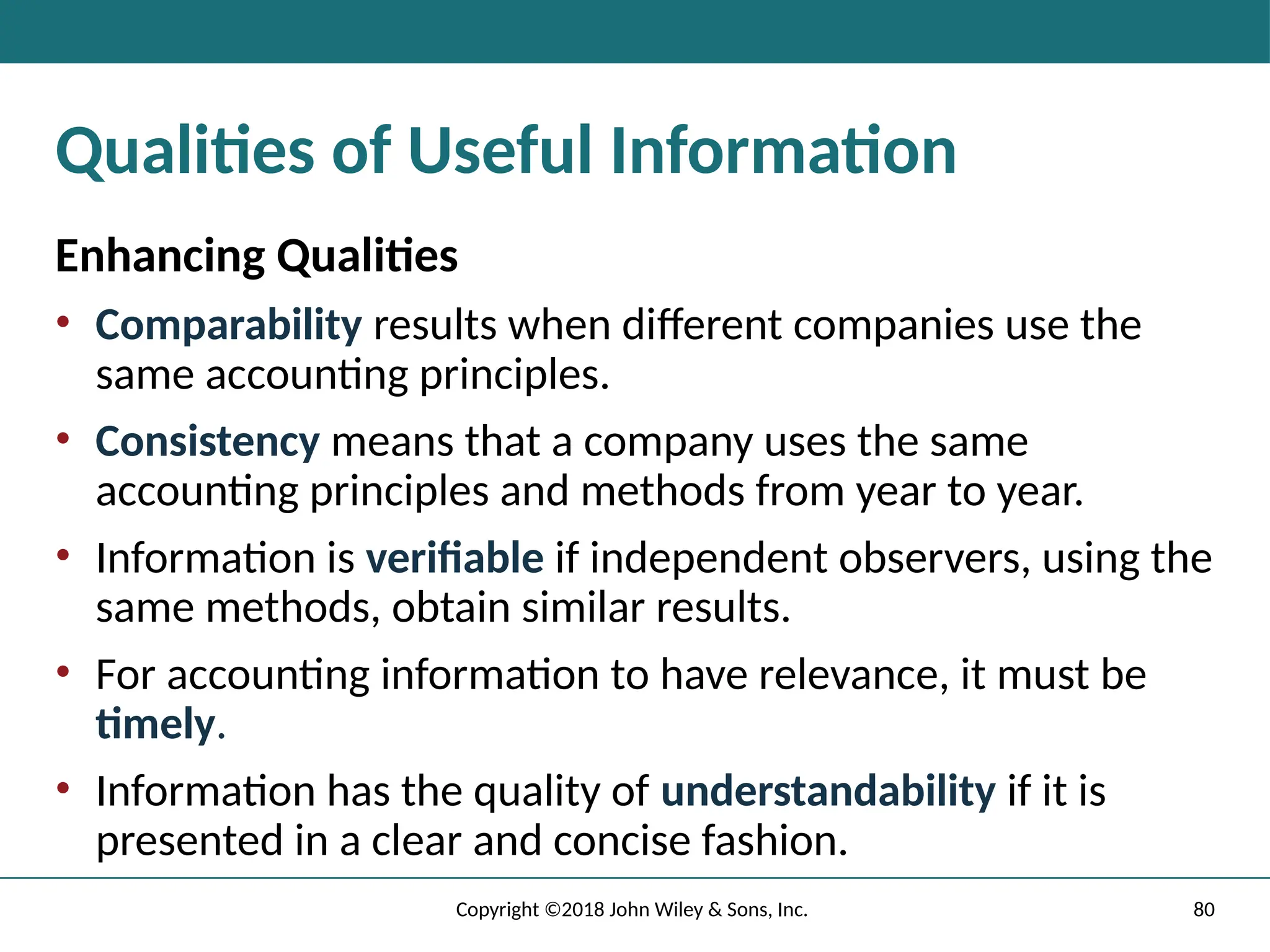 80
Copyright ©2018 John Wiley & Sons, Inc.
Qualities of Useful Information
Enhancing Qualities
• Comparability results when different companies use the
same accounting principles.
• Consistency means that a company uses the same
accounting principles and methods from year to year.
• Information is verifiable if independent observers, using the
same methods, obtain similar results.
• For accounting information to have relevance, it must be
timely.
• Information has the quality of understandability if it is
presented in a clear and concise fashion.
 