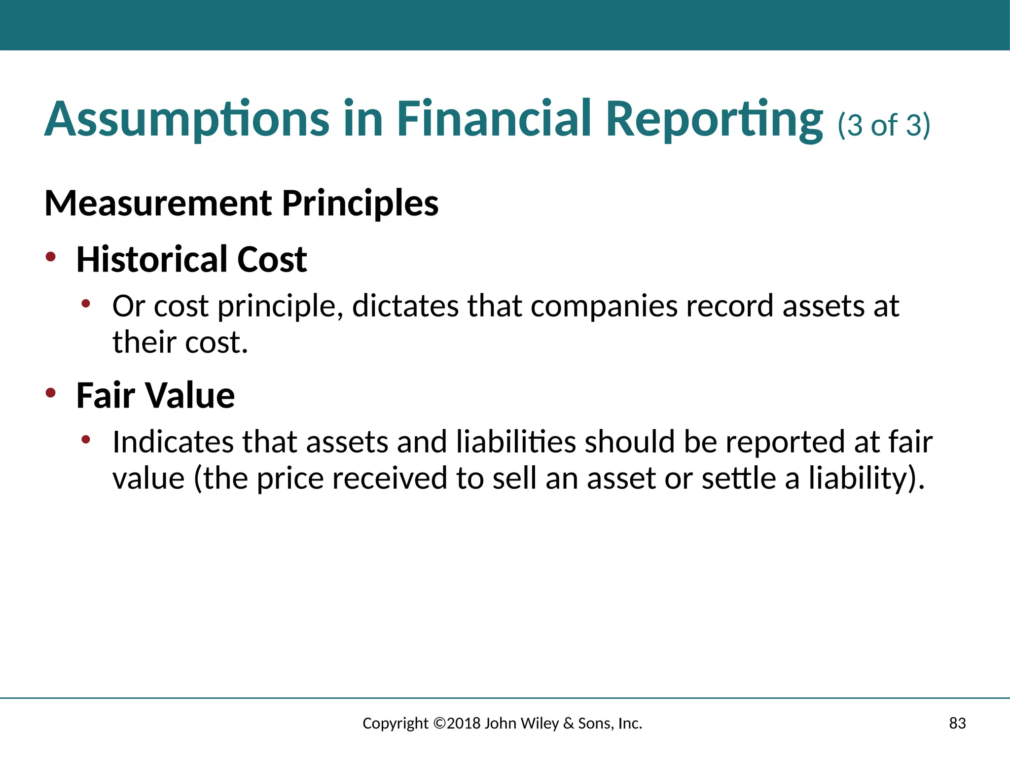 83
Copyright ©2018 John Wiley & Sons, Inc.
Assumptions in Financial Reporting (3 of 3)
Measurement Principles
• Historical Cost
• Or cost principle, dictates that companies record assets at
their cost.
• Fair Value
• Indicates that assets and liabilities should be reported at fair
value (the price received to sell an asset or settle a liability).
 