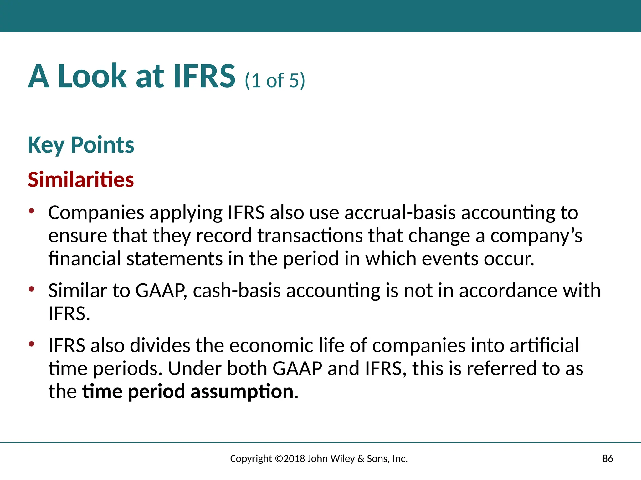 86
Copyright ©2018 John Wiley & Sons, Inc.
A Look at IFRS (1 of 5)
Key Points
Similarities
• Companies applying IFRS also use accrual-basis accounting to
ensure that they record transactions that change a company’s
financial statements in the period in which events occur.
• Similar to GAAP, cash-basis accounting is not in accordance with
IFRS.
• IFRS also divides the economic life of companies into artificial
time periods. Under both GAAP and IFRS, this is referred to as
the time period assumption.
 