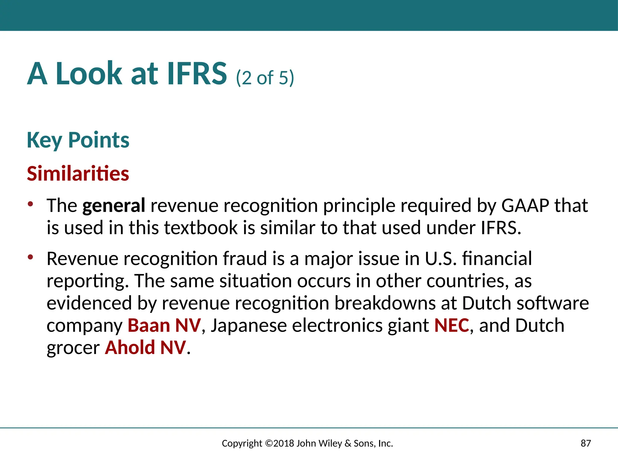 87
Copyright ©2018 John Wiley & Sons, Inc.
A Look at IFRS (2 of 5)
Key Points
Similarities
• The general revenue recognition principle required by GAAP that
is used in this textbook is similar to that used under IFRS.
• Revenue recognition fraud is a major issue in U.S. financial
reporting. The same situation occurs in other countries, as
evidenced by revenue recognition breakdowns at Dutch software
company Baan NV, Japanese electronics giant NEC, and Dutch
grocer Ahold NV.
 