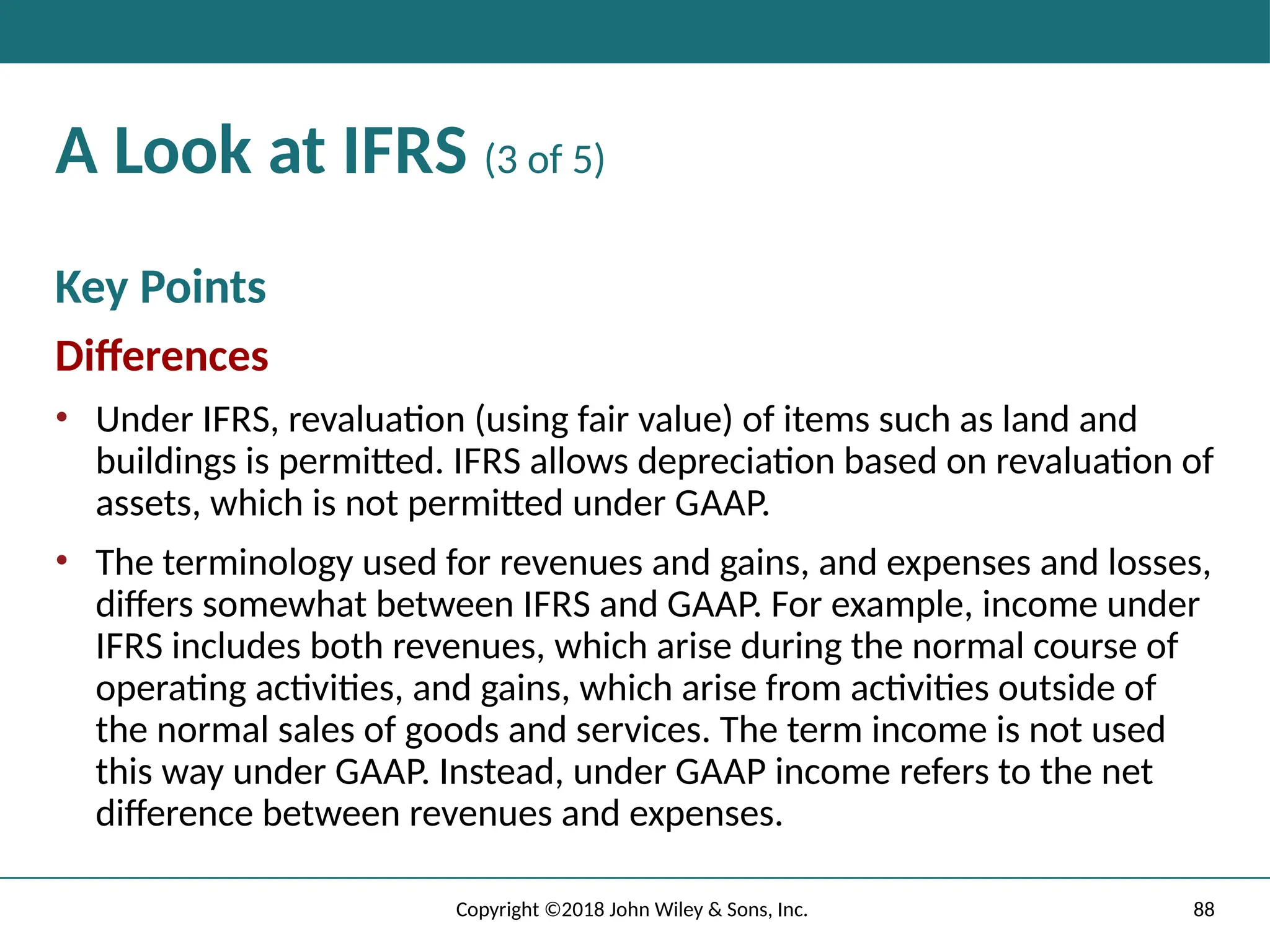 88
Copyright ©2018 John Wiley & Sons, Inc.
A Look at IFRS (3 of 5)
Key Points
Differences
• Under IFRS, revaluation (using fair value) of items such as land and
buildings is permitted. IFRS allows depreciation based on revaluation of
assets, which is not permitted under GAAP.
• The terminology used for revenues and gains, and expenses and losses,
differs somewhat between IFRS and GAAP. For example, income under
IFRS includes both revenues, which arise during the normal course of
operating activities, and gains, which arise from activities outside of
the normal sales of goods and services. The term income is not used
this way under GAAP. Instead, under GAAP income refers to the net
difference between revenues and expenses.
 