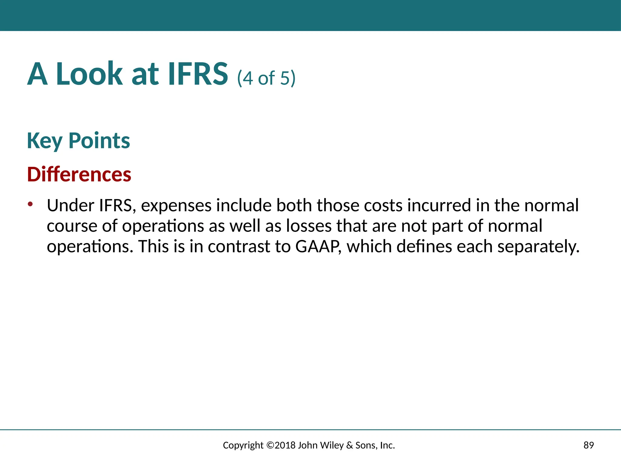 89
Copyright ©2018 John Wiley & Sons, Inc.
A Look at IFRS (4 of 5)
Key Points
Differences
• Under IFRS, expenses include both those costs incurred in the normal
course of operations as well as losses that are not part of normal
operations. This is in contrast to GAAP, which defines each separately.
 