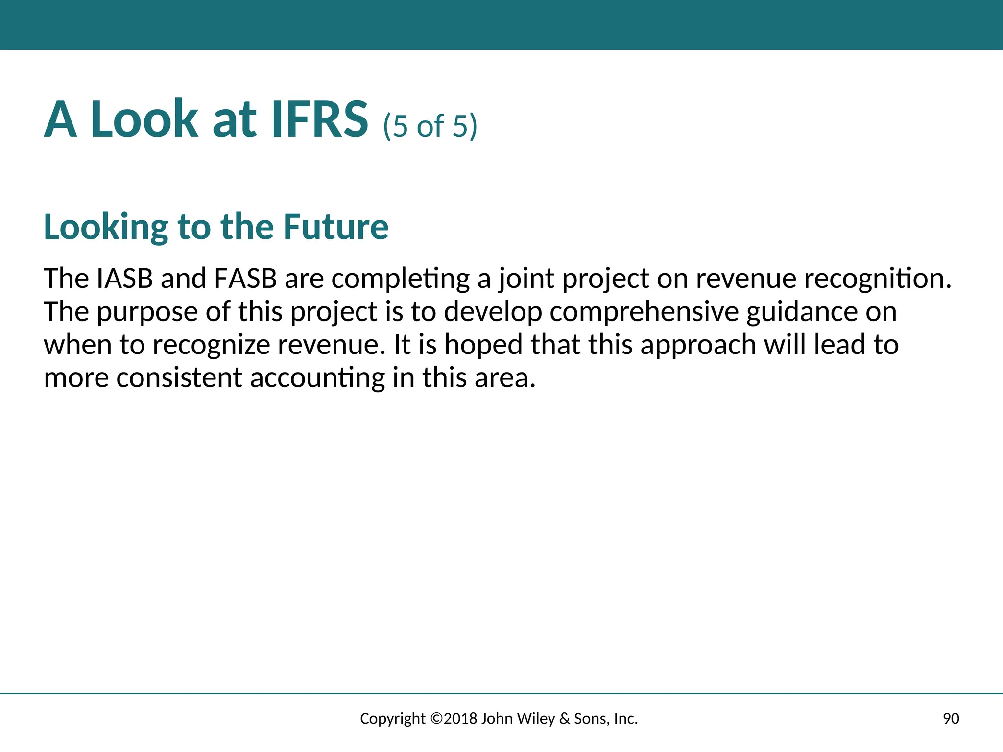 90
Copyright ©2018 John Wiley & Sons, Inc.
A Look at IFRS (5 of 5)
Looking to the Future
The IASB and FASB are completing a joint project on revenue recognition.
The purpose of this project is to develop comprehensive guidance on
when to recognize revenue. It is hoped that this approach will lead to
more consistent accounting in this area.
 