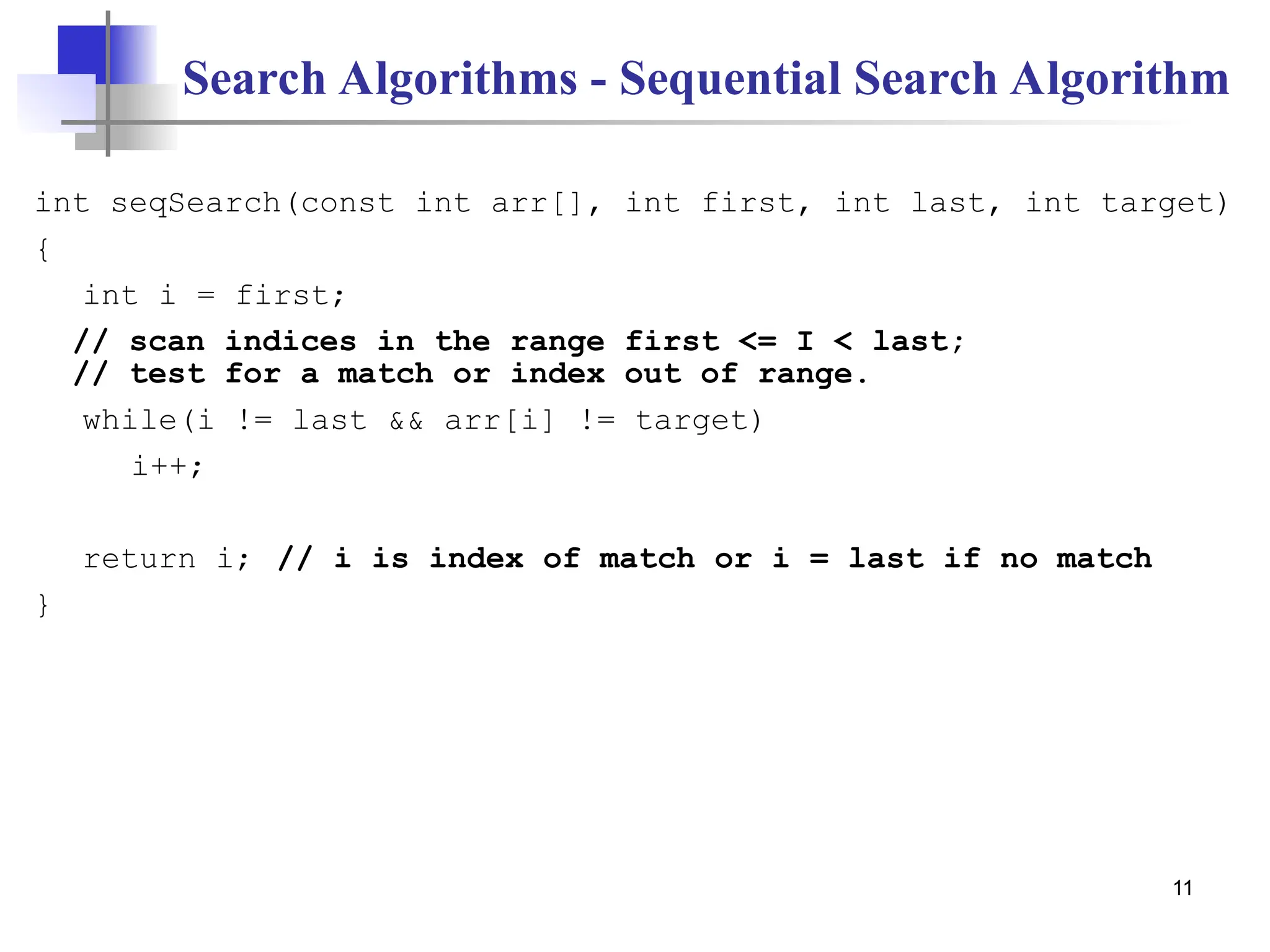 11
Search Algorithms - Sequential Search Algorithm
int seqSearch(const int arr[], int first, int last, int target)
{
int i = first;
// scan indices in the range first <= I < last;
// test for a match or index out of range.
while(i != last && arr[i] != target)
i++;
return i; // i is index of match or i = last if no match
}
 