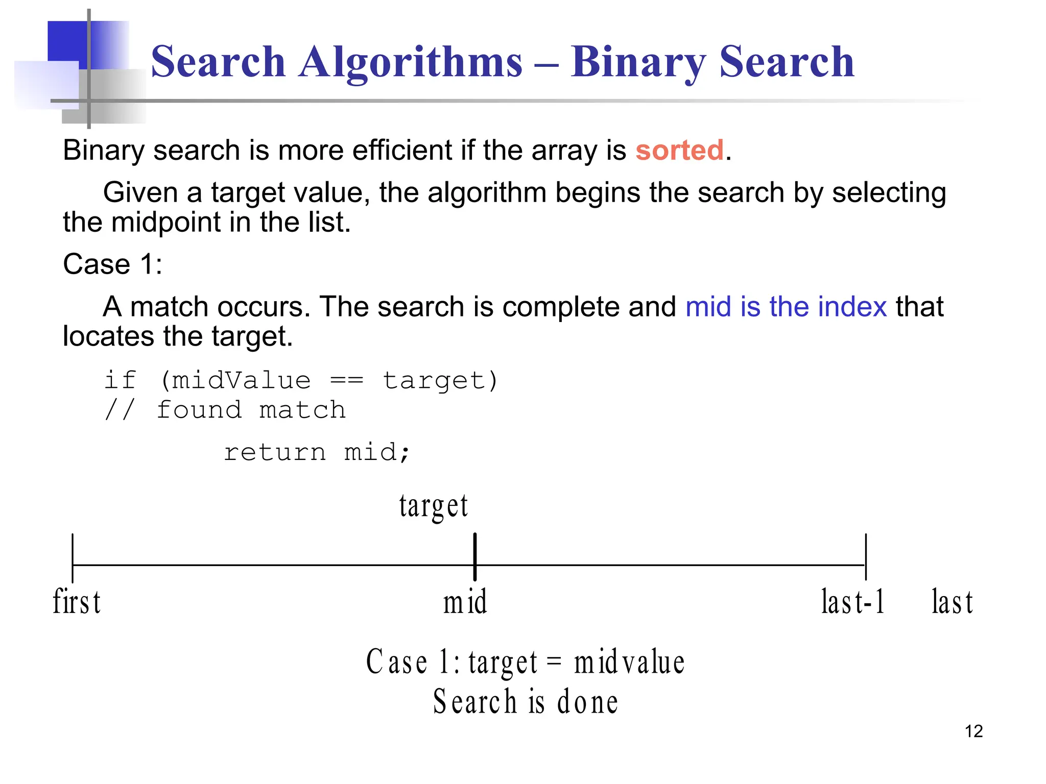 12
Search Algorithms – Binary Search
Binary search is more efficient if the array is sorted.
Given a target value, the algorithm begins the search by selecting
the midpoint in the list.
Case 1:
A match occurs. The search is complete and mid is the index that
locates the target.
if (midValue == target)
// found match
return mid;
mid
first
target
Case 1: target = midvalue
Search is done
last-1 last
 