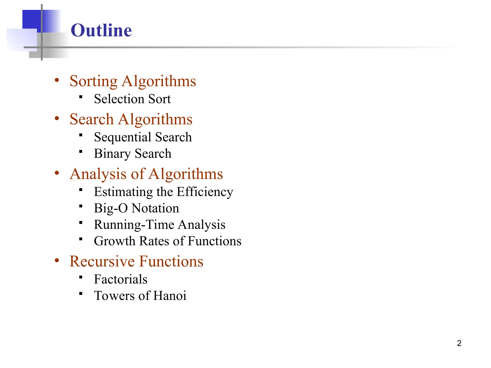 2
Outline
• Sorting Algorithms
 Selection Sort
• Search Algorithms
 Sequential Search
 Binary Search
• Analysis of Algorithms
 Estimating the Efficiency
 Big-O Notation
 Running-Time Analysis
 Growth Rates of Functions
• Recursive Functions
 Factorials
 Towers of Hanoi
 