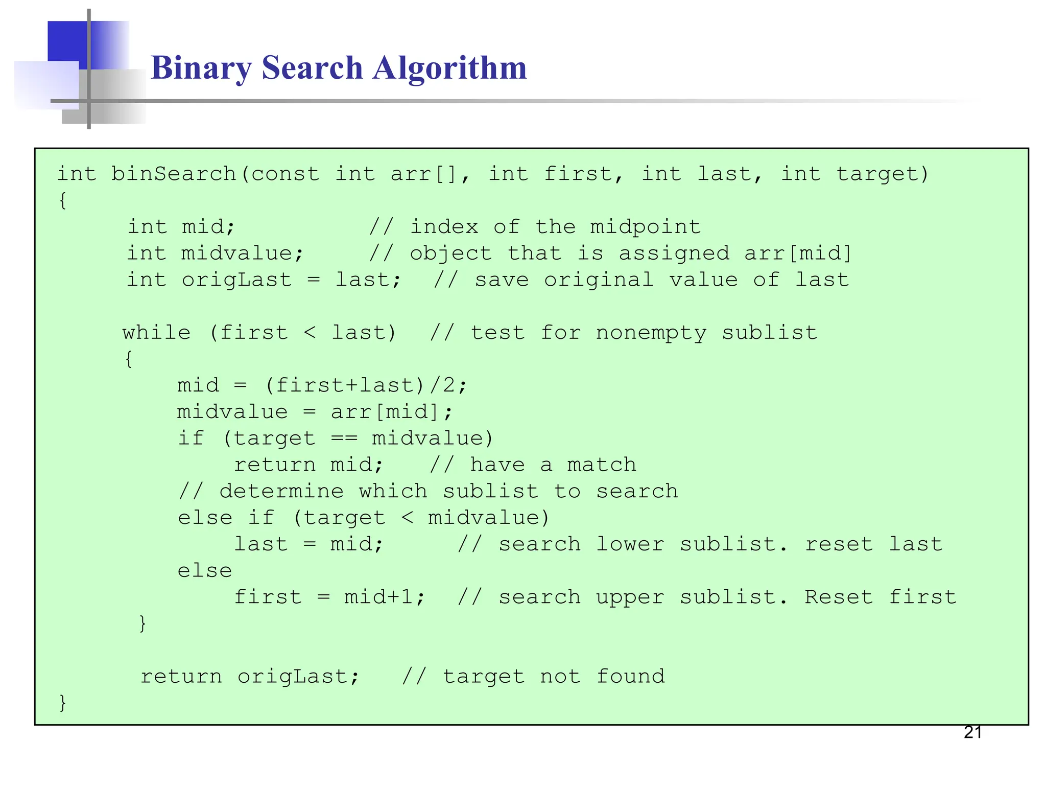 21
Binary Search Algorithm
int binSearch(const int arr[], int first, int last, int target)
{
int mid; // index of the midpoint
int midvalue; // object that is assigned arr[mid]
int origLast = last; // save original value of last
while (first < last) // test for nonempty sublist
{
mid = (first+last)/2;
midvalue = arr[mid];
if (target == midvalue)
return mid; // have a match
// determine which sublist to search
else if (target < midvalue)
last = mid; // search lower sublist. reset last
else
first = mid+1; // search upper sublist. Reset first
}
return origLast; // target not found
}
 