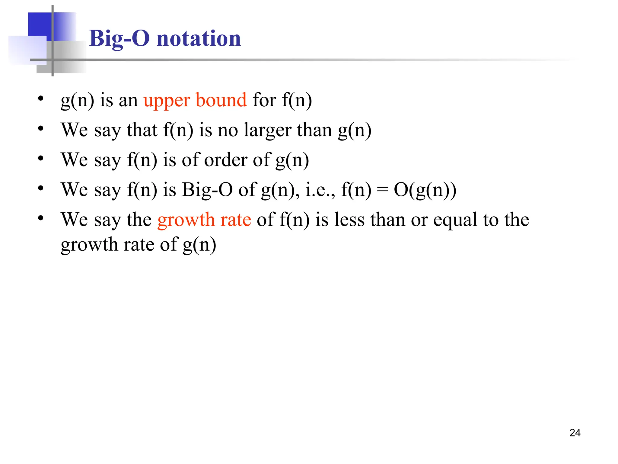 24
Big-O notation
• g(n) is an upper bound for f(n)
• We say that f(n) is no larger than g(n)
• We say f(n) is of order of g(n)
• We say f(n) is Big-O of g(n), i.e., f(n) = O(g(n))
• We say the growth rate of f(n) is less than or equal to the
growth rate of g(n)
 
