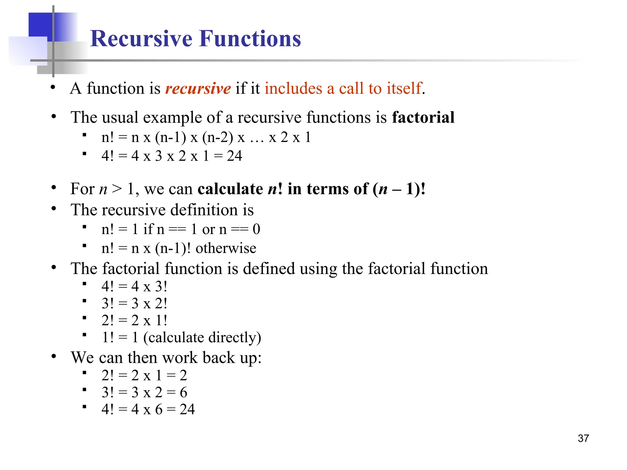 37
Recursive Functions
• A function is recursive if it includes a call to itself.
• The usual example of a recursive functions is factorial
 n! = n x (n-1) x (n-2) x … x 2 x 1
 4! = 4 x 3 x 2 x 1 = 24
• For n > 1, we can calculate n! in terms of (n – 1)!
• The recursive definition is
 n! = 1 if n == 1 or n == 0
 n! = n x (n-1)! otherwise
• The factorial function is defined using the factorial function
 4! = 4 x 3!
 3! = 3 x 2!
 2! = 2 x 1!
 1! = 1 (calculate directly)
• We can then work back up:
 2! = 2 x 1 = 2
 3! = 3 x 2 = 6
 4! = 4 x 6 = 24
 