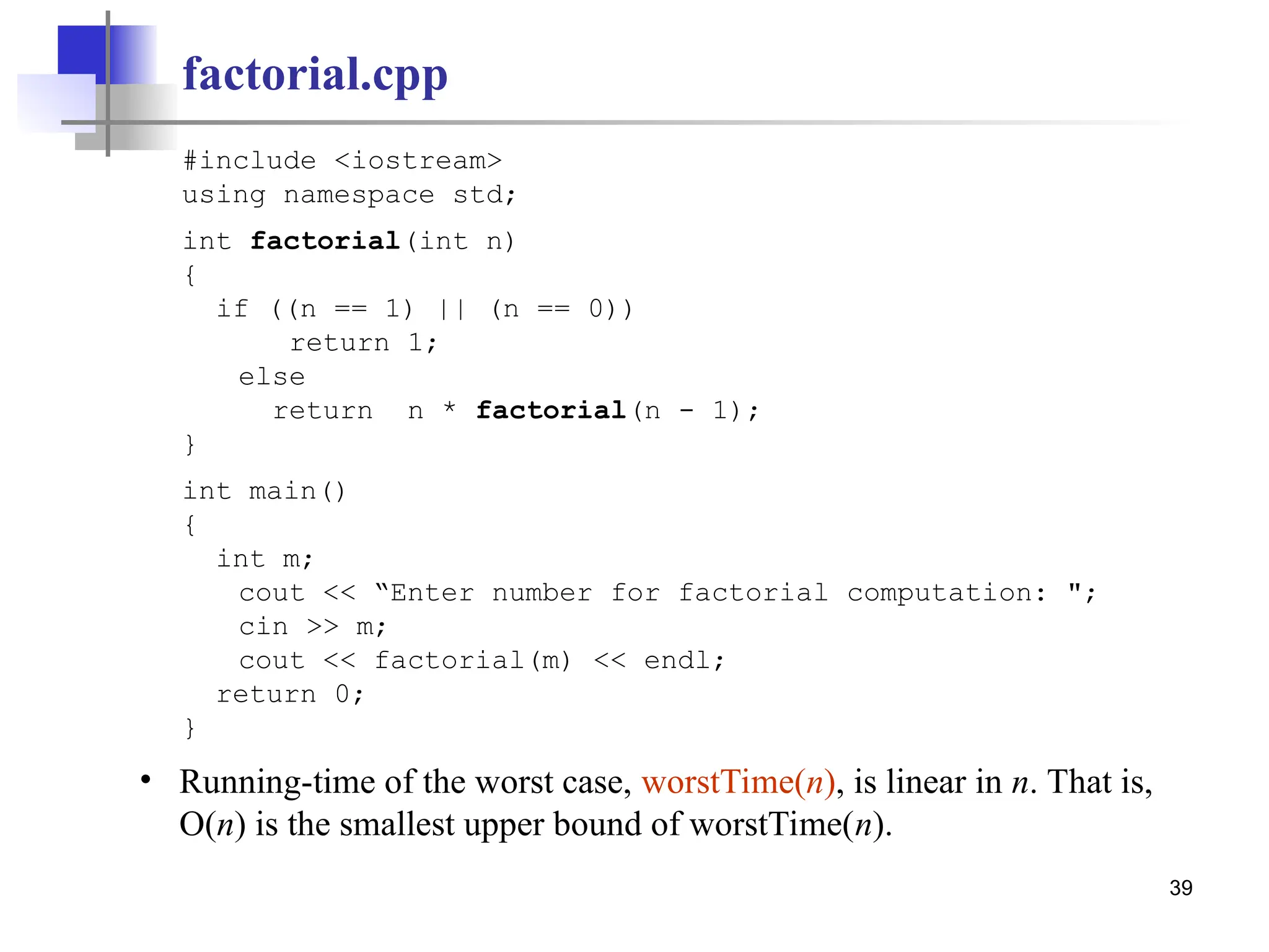 39
factorial.cpp
#include <iostream>
using namespace std;
int factorial(int n)
{
if ((n == 1) || (n == 0))
return 1;
else
return n * factorial(n - 1);
}
int main()
{
int m;
cout << “Enter number for factorial computation: ";
cin >> m;
cout << factorial(m) << endl;
return 0;
}
• Running-time of the worst case, worstTime(n), is linear in n. That is,
O(n) is the smallest upper bound of worstTime(n).
 