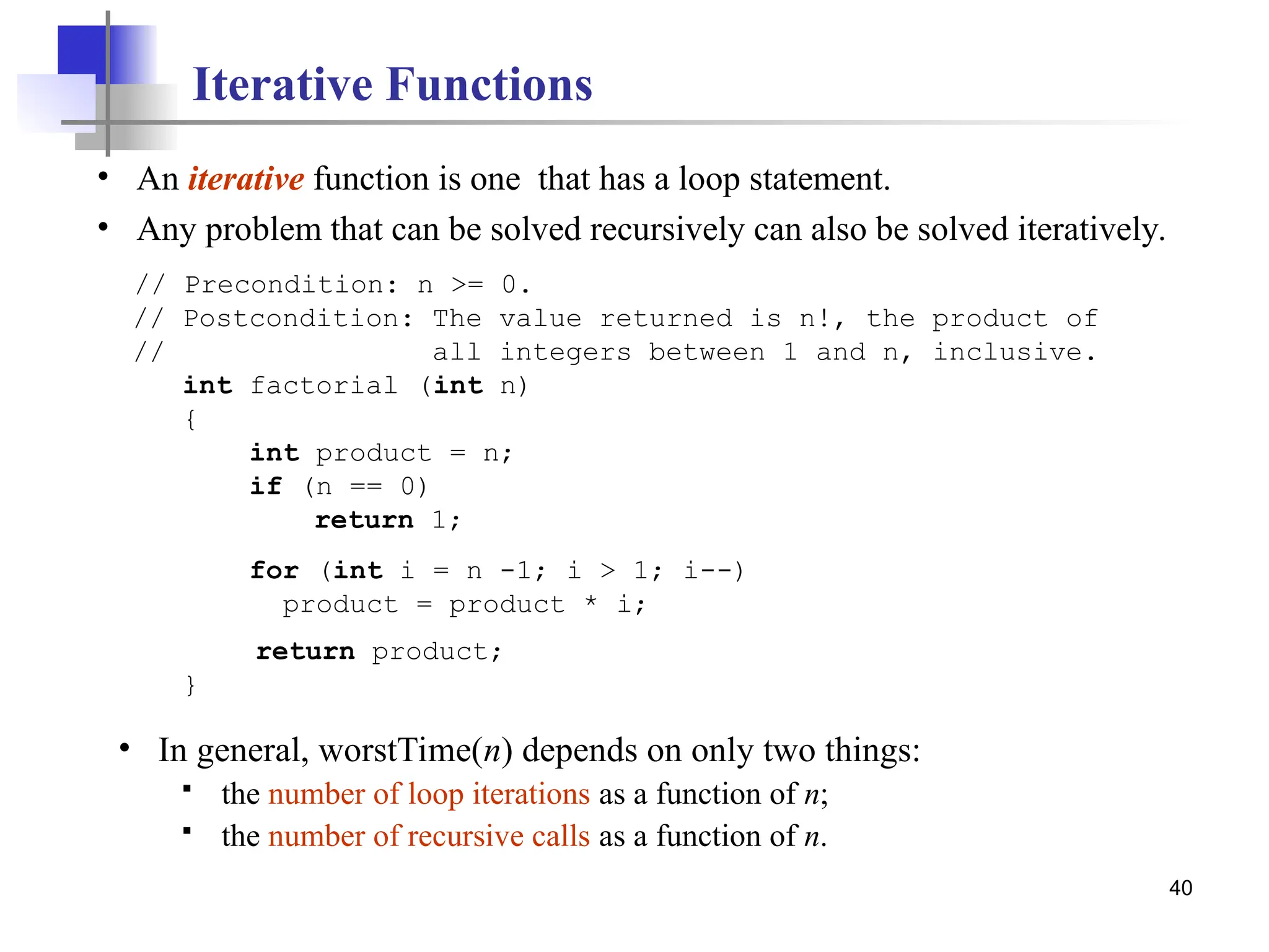 40
Iterative Functions
• An iterative function is one that has a loop statement.
• Any problem that can be solved recursively can also be solved iteratively.
// Precondition: n >= 0.
// Postcondition: The value returned is n!, the product of
// all integers between 1 and n, inclusive.
int factorial (int n)
{
int product = n;
if (n == 0)
return 1;
for (int i = n -1; i > 1; i--)
product = product * i;
return product;
}
• In general, worstTime(n) depends on only two things:
 the number of loop iterations as a function of n;
 the number of recursive calls as a function of n.
 