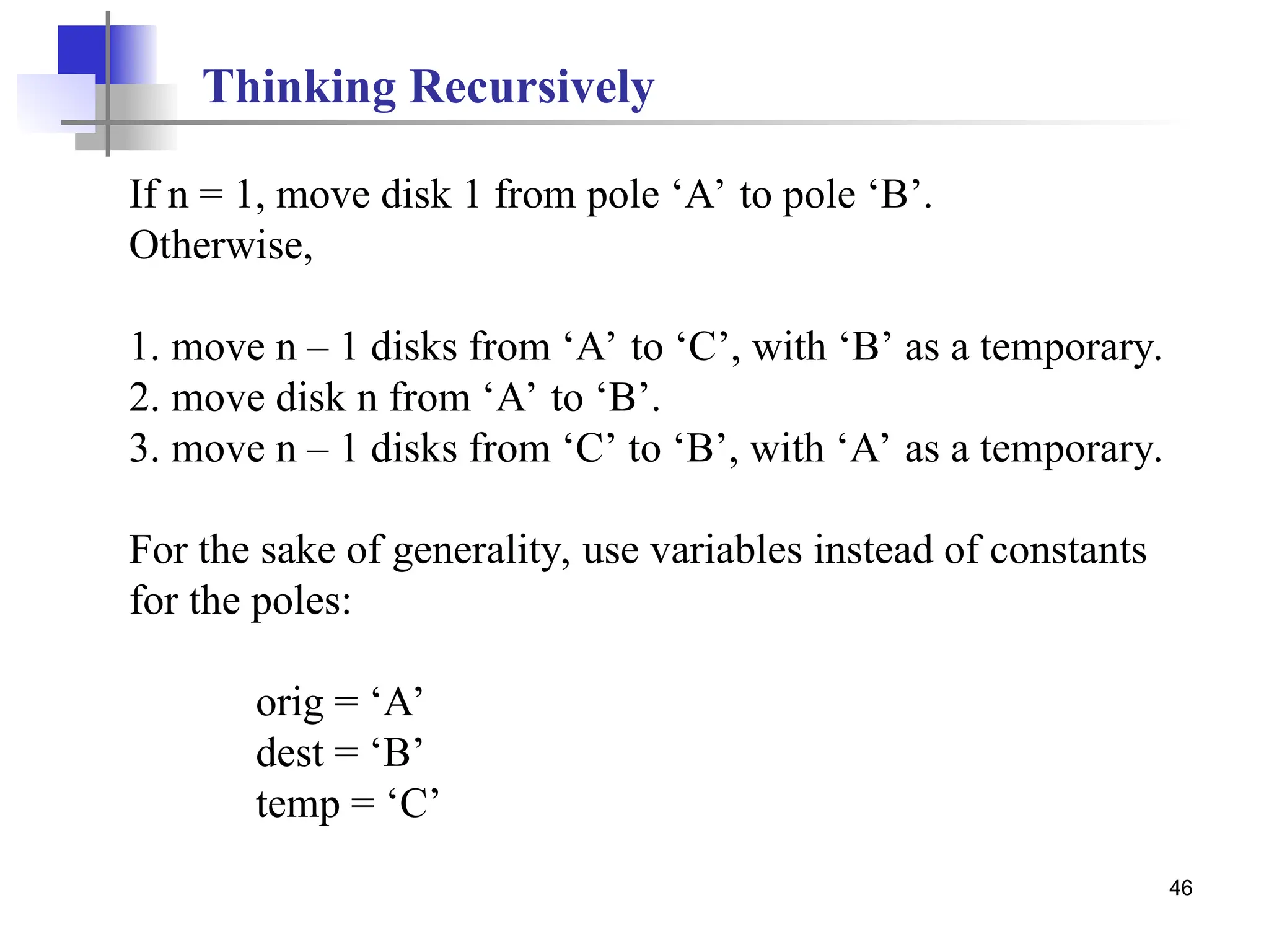 46
If n = 1, move disk 1 from pole ‘A’ to pole ‘B’.
Otherwise,
1. move n – 1 disks from ‘A’ to ‘C’, with ‘B’ as a temporary.
2. move disk n from ‘A’ to ‘B’.
3. move n – 1 disks from ‘C’ to ‘B’, with ‘A’ as a temporary.
For the sake of generality, use variables instead of constants
for the poles:
orig = ‘A’
dest = ‘B’
temp = ‘C’
Thinking Recursively
 