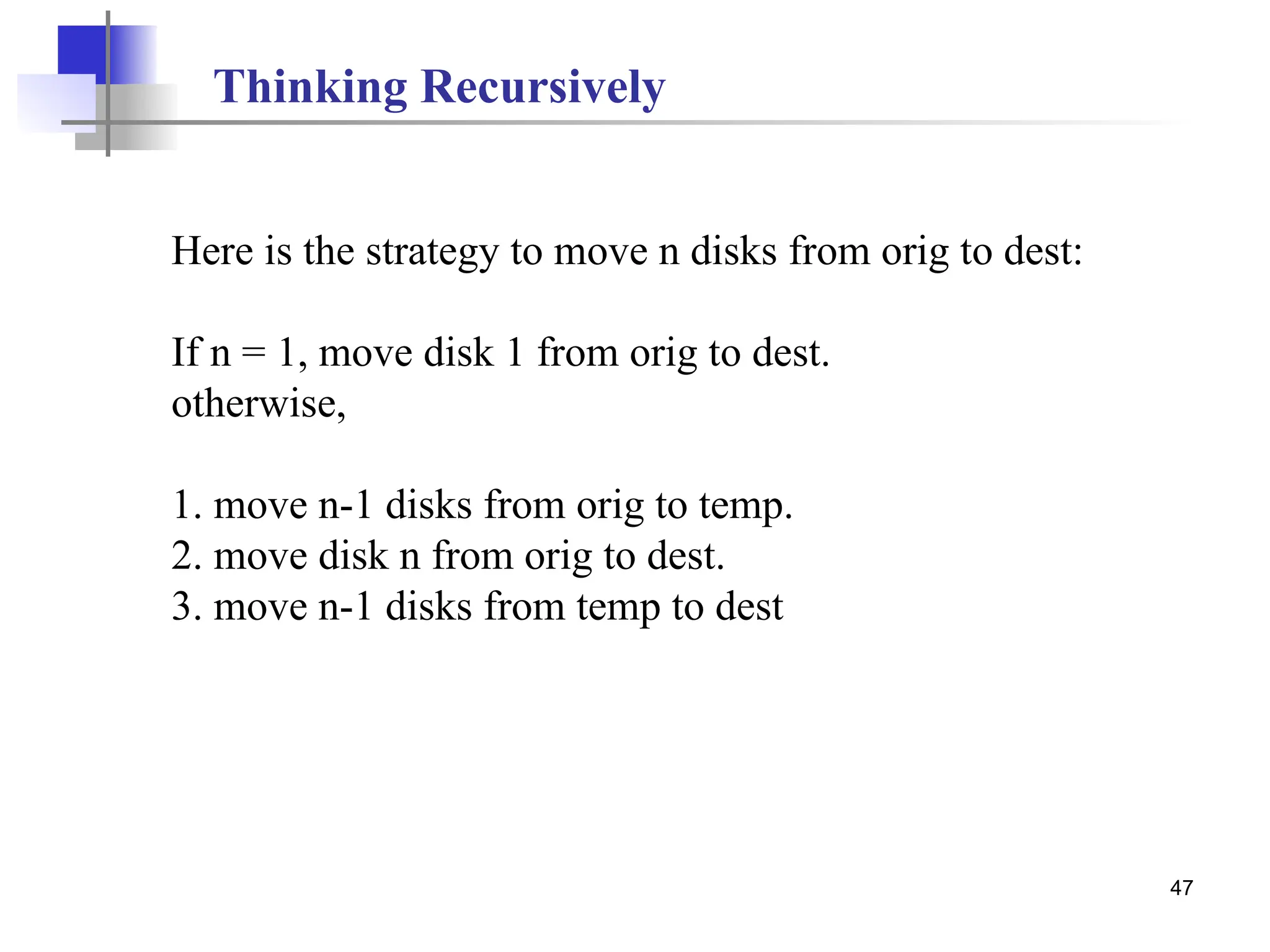 47
Here is the strategy to move n disks from orig to dest:
If n = 1, move disk 1 from orig to dest.
otherwise,
1. move n-1 disks from orig to temp.
2. move disk n from orig to dest.
3. move n-1 disks from temp to dest
Thinking Recursively
 