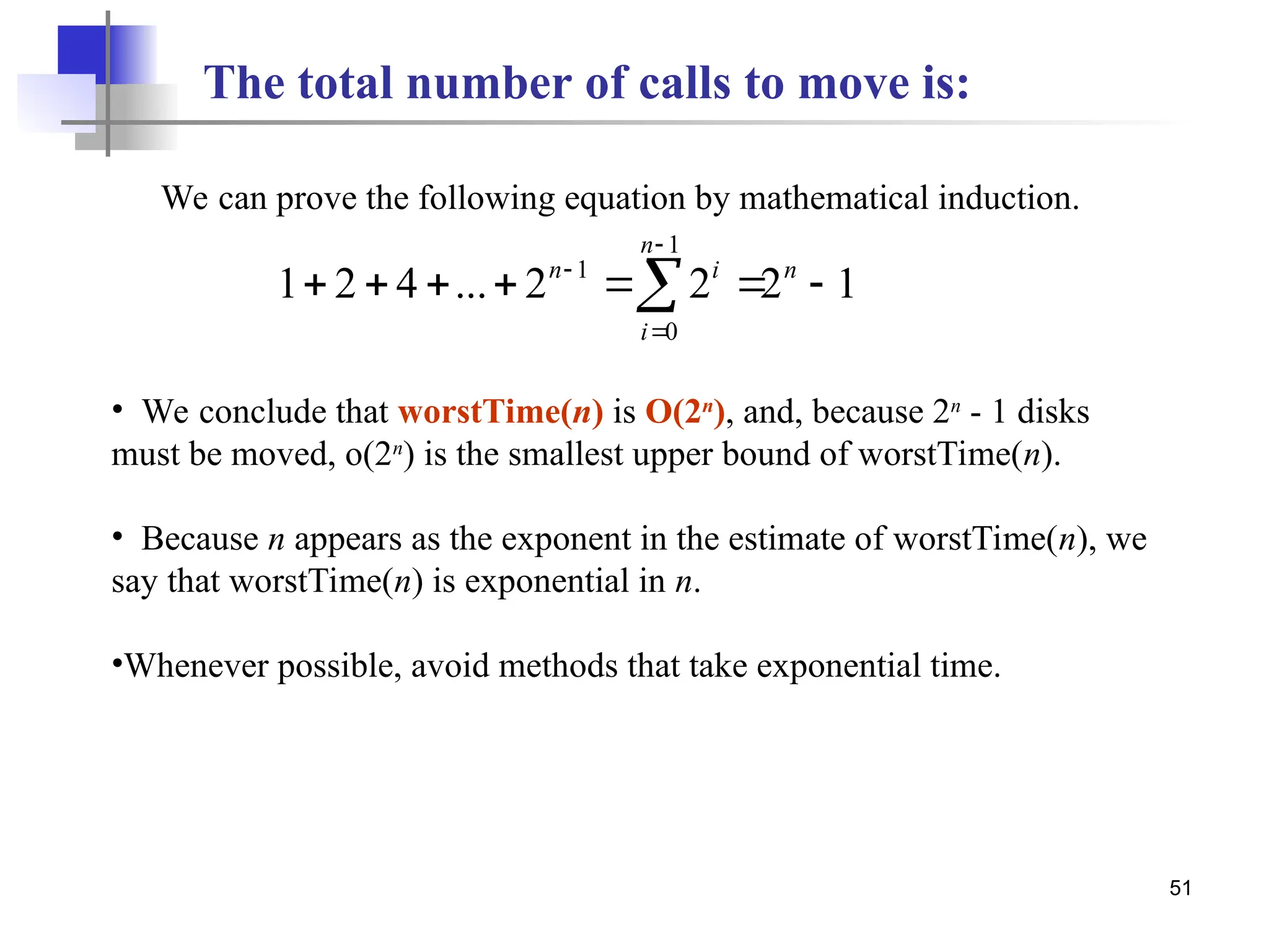 51
The total number of calls to move is:
1
2
2
2
...
4
2
1
1
0
1






 


 n
n
i
i
n
We can prove the following equation by mathematical induction.
• We conclude that worstTime(n) is O(2n
), and, because 2n
- 1 disks
must be moved, o(2n
) is the smallest upper bound of worstTime(n).
• Because n appears as the exponent in the estimate of worstTime(n), we
say that worstTime(n) is exponential in n.
•Whenever possible, avoid methods that take exponential time.
 