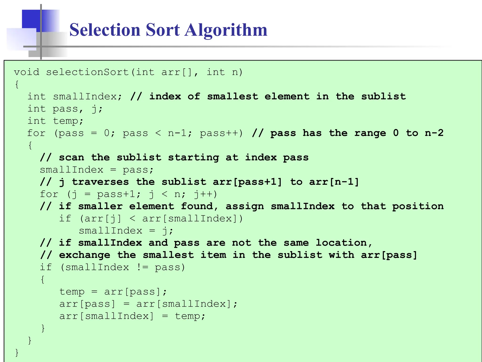 8
Selection Sort Algorithm
void selectionSort(int arr[], int n)
{
int smallIndex; // index of smallest element in the sublist
int pass, j;
int temp;
for (pass = 0; pass < n-1; pass++) // pass has the range 0 to n-2
{
// scan the sublist starting at index pass
smallIndex = pass;
// j traverses the sublist arr[pass+1] to arr[n-1]
for (j = pass+1; j < n; j++)
// if smaller element found, assign smallIndex to that position
if (arr[j] < arr[smallIndex])
smallIndex = j;
// if smallIndex and pass are not the same location,
// exchange the smallest item in the sublist with arr[pass]
if (smallIndex != pass)
{
temp = arr[pass];
arr[pass] = arr[smallIndex];
arr[smallIndex] = temp;
}
}
}
 