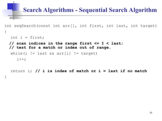 11
Search Algorithms - Sequential Search Algorithm
int seqSearch(const int arr[], int first, int last, int target)
{
int i = first;
// scan indices in the range first <= I < last;
// test for a match or index out of range.
while(i != last && arr[i] != target)
i++;
return i; // i is index of match or i = last if no match
}
 