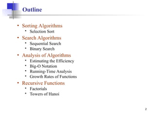 2
Outline
• Sorting Algorithms
 Selection Sort
• Search Algorithms
 Sequential Search
 Binary Search
• Analysis of Algorithms
 Estimating the Efficiency
 Big-O Notation
 Running-Time Analysis
 Growth Rates of Functions
• Recursive Functions
 Factorials
 Towers of Hanoi
 