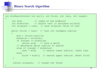 21
Binary Search Algorithm
int binSearch(const int arr[], int first, int last, int target)
{
int mid; // index of the midpoint
int midvalue; // object that is assigned arr[mid]
int origLast = last; // save original value of last
while (first < last) // test for nonempty sublist
{
mid = (first+last)/2;
midvalue = arr[mid];
if (target == midvalue)
return mid; // have a match
// determine which sublist to search
else if (target < midvalue)
last = mid; // search lower sublist. reset last
else
first = mid+1; // search upper sublist. Reset first
}
return origLast; // target not found
}
 