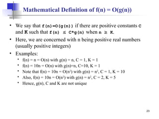 23
Mathematical Definition of f(n) = O(g(n))
• We say that f(n)=O(g(n)) if there are positive constants C
and K such that f(n)  C*g(n) when n  K.
• Here, we are concerned with n being positive real numbers
(usually positive integers)
• Examples:
 f(n) = n = O(n) with g(n) = n, C = 1, K = 1
 f(n) = 10n = O(n) with g(n)=n, C=10, K = 1
 Note that f(n) = 10n = O(n2
) with g(n) = n2
, C = 1, K = 10
 Also, f(n) = 10n = O(n2
) with g(n) = n2
, C = 2, K = 5
 Hence, g(n), C and K are not unique
 