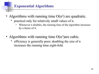 29
Exponential Algorithms
• Algorithms with running time O(n2
) are quadratic.
 practical only for relatively small values of n.
• Whenever n doubles, the running time of the algorithm increases
by a factor of 4.
• Algorithms with running time O(n3
)are cubic.
 efficiency is generally poor; doubling the size of n
increases the running time eight-fold.
 
