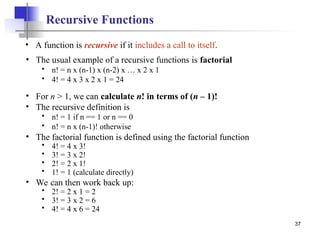 37
Recursive Functions
• A function is recursive if it includes a call to itself.
• The usual example of a recursive functions is factorial
 n! = n x (n-1) x (n-2) x … x 2 x 1
 4! = 4 x 3 x 2 x 1 = 24
• For n > 1, we can calculate n! in terms of (n – 1)!
• The recursive definition is
 n! = 1 if n == 1 or n == 0
 n! = n x (n-1)! otherwise
• The factorial function is defined using the factorial function
 4! = 4 x 3!
 3! = 3 x 2!
 2! = 2 x 1!
 1! = 1 (calculate directly)
• We can then work back up:
 2! = 2 x 1 = 2
 3! = 3 x 2 = 6
 4! = 4 x 6 = 24
 