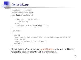 39
factorial.cpp
#include <iostream>
using namespace std;
int factorial(int n)
{
if ((n == 1) || (n == 0))
return 1;
else
return n * factorial(n - 1);
}
int main()
{
int m;
cout << “Enter number for factorial computation: ";
cin >> m;
cout << factorial(m) << endl;
return 0;
}
• Running-time of the worst case, worstTime(n), is linear in n. That is,
O(n) is the smallest upper bound of worstTime(n).
 