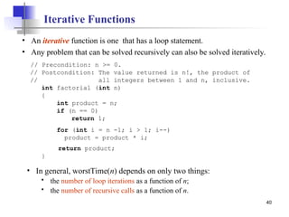 40
Iterative Functions
• An iterative function is one that has a loop statement.
• Any problem that can be solved recursively can also be solved iteratively.
// Precondition: n >= 0.
// Postcondition: The value returned is n!, the product of
// all integers between 1 and n, inclusive.
int factorial (int n)
{
int product = n;
if (n == 0)
return 1;
for (int i = n -1; i > 1; i--)
product = product * i;
return product;
}
• In general, worstTime(n) depends on only two things:
 the number of loop iterations as a function of n;
 the number of recursive calls as a function of n.
 