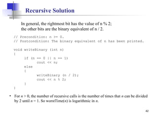 42
// Precondition: n >= 0.
// Postcondition: The binary equivalent of n has been printed.
void writeBinary (int n)
{
if (n == 0 || n == 1)
cout << n;
else
{
writeBinary (n / 2);
cout << n % 2;
}
}
In general, the rightmost bit has the value of n % 2;
the other bits are the binary equivalent of n / 2.
Recursive Solution
• For n > 0, the number of recursive calls is the number of times that n can be divided
by 2 until n = 1. So worstTime(n) is logarithmic in n.
 
