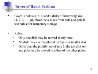 43
Tower of Hanoi Problem
• Given 3 poles (a, b, c) and n disks of increasing size
(1, 2, 3, …, n), move the n disks from pole a to pole b.
use pole c for temporary storage
• Rules:
 Only one disk may be moved at any time.
 No disk may ever be placed on top of a smaller disk.
 Other than the prohibition of rule 2, the top disk on
any pole may be moved to either of the other poles.
 