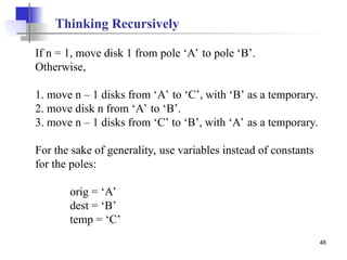 46
If n = 1, move disk 1 from pole ‘A’ to pole ‘B’.
Otherwise,
1. move n – 1 disks from ‘A’ to ‘C’, with ‘B’ as a temporary.
2. move disk n from ‘A’ to ‘B’.
3. move n – 1 disks from ‘C’ to ‘B’, with ‘A’ as a temporary.
For the sake of generality, use variables instead of constants
for the poles:
orig = ‘A’
dest = ‘B’
temp = ‘C’
Thinking Recursively
 