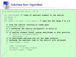 8
Selection Sort Algorithm
void selectionSort(int arr[], int n)
{
int smallIndex; // index of smallest element in the sublist
int pass, j;
int temp;
for (pass = 0; pass < n-1; pass++) // pass has the range 0 to n-2
{
// scan the sublist starting at index pass
smallIndex = pass;
// j traverses the sublist arr[pass+1] to arr[n-1]
for (j = pass+1; j < n; j++)
// if smaller element found, assign smallIndex to that position
if (arr[j] < arr[smallIndex])
smallIndex = j;
// if smallIndex and pass are not the same location,
// exchange the smallest item in the sublist with arr[pass]
if (smallIndex != pass)
{
temp = arr[pass];
arr[pass] = arr[smallIndex];
arr[smallIndex] = temp;
}
}
}
 