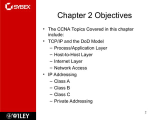 Chapter 2 Objectives
• The CCNA Topics Covered in this chapter
include:
• TCP/IP and the DoD Model
– Process/Application Layer
– Host-to-Host Layer
– Internet Layer
– Network Access
• IP Addressing
– Class A
– Class B
– Class C
– Private Addressing
2
 