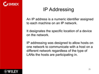 IP Addressing
21
An IP address is a numeric identifier assigned
to each machine on an IP network.
It designates the specific location of a device
on the network.
IP addressing was designed to allow hosts on
one network to communicate with a host on a
different network regardless of the type of
LANs the hosts are participating in.
 