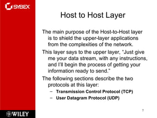 Host to Host Layer
The main purpose of the Host-to-Host layer
is to shield the upper-layer applications
from the complexities of the network.
This layer says to the upper layer, “Just give
me your data stream, with any instructions,
and I’ll begin the process of getting your
information ready to send.”
The following sections describe the two
protocols at this layer:
– Transmission Control Protocol (TCP)
– User Datagram Protocol (UDP)
7
 